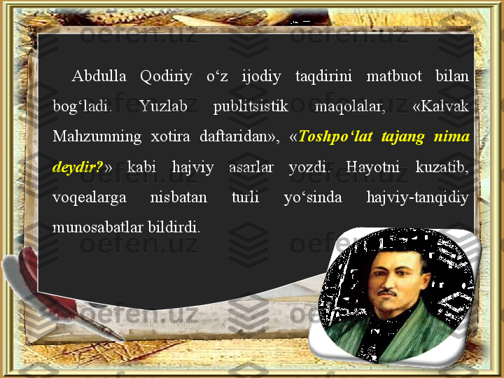 Abdulla  Qodiriy  o‘z  ijodiy  taqdirini  matbuot  bilan 
bog‘ladi.  Yu zlab  publitsistik  maqolalar,  «Kalvak 
Mahzumning  xotira  daftaridan»,  « Toshpo‘lat  tajang  nima 
deydir? »  kabi  hajviy  asarlar  yozdi.  Hayotni  kuzatib, 
voqealarga  nisbatan  turli  yo‘sinda  hajviy-tanqidiy 
munosabatlar bildirdi.  