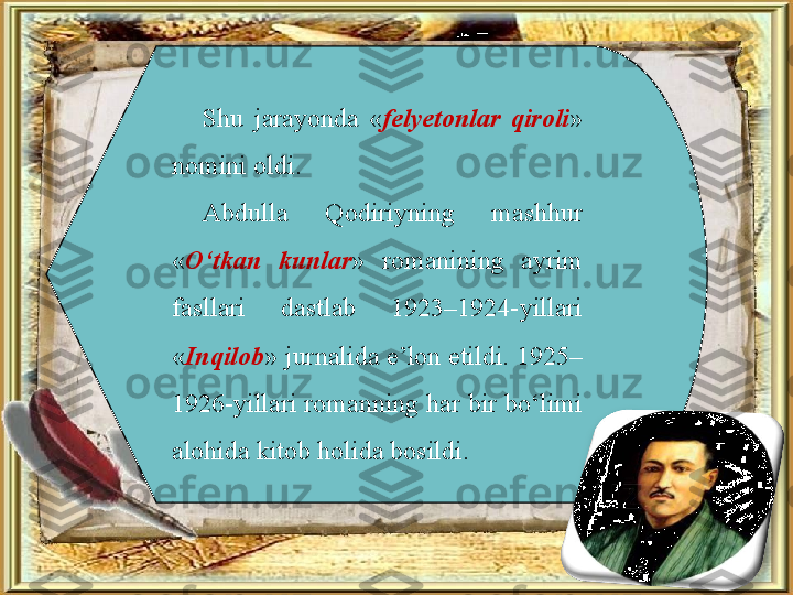 Shu  jarayonda  « felyetonlar  qiroli » 
nomini oldi. 
Abdulla  Qodiriyning  mashhur 
« O‘tkan  kunlar »  romanining  ayrim 
fasllari  dastlab  1923–1924-yillari 
« Inqilob » jurnalida e’lon etildi. 1925–
1926-yillari romanning har bir bo‘limi 
alohida kitob holida bosildi.  