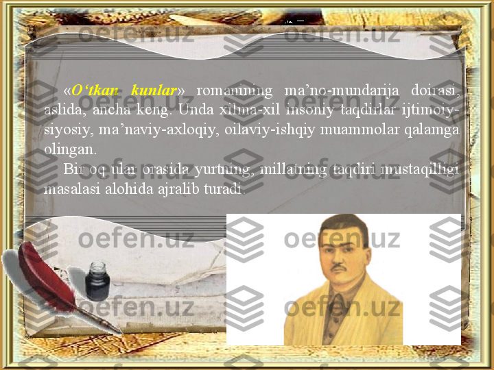 « O‘tkan  kunlar »  romanining  ma’no-mundarija  doirasi, 
aslida,  ancha  keng.  Unda  xilma-xil  insoniy  taqdirlar  ijtimoiy-
siyosiy, ma’naviy-axloqiy, oilaviy-ishqiy muammolar qalamga 
olingan. 
Bir  oq  ular  orasida  yurtning,  millatning  taqdiri  mustaqilligi 
masalasi alohida ajralib turadi. 