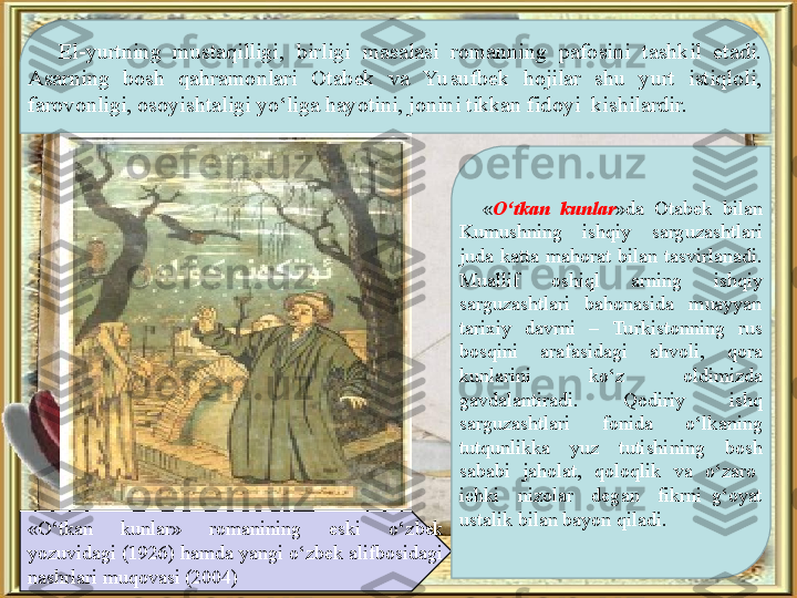 El-yurtning  mustaqilligi,  birligi  masalasi  romanning  pafosini  tashkil  etadi. 
Asarning  bosh  qahramonlari  Otabek  va  Yu sufbek  hojilar  shu  yurt  istiqloli, 
farovonligi, osoyishtaligi yo‘liga hayotini, jonini tikkan fidoyi  kishilardir.
«O‘tkan  kunlar»  romanining  eski  o‘zbek 
yozuvidagi (1926) hamda yangi o‘zbek alifbosidagi 
nashrlari muqovasi (2004) « O‘tkan  kunlar »da  Otabek  bilan 
Kumushning  ishqiy  sarguzashtlari 
juda  katta  mahorat  bilan  tasvirlanadi. 
Muallif  oshiql  arning  ishqiy 
sarguzashtlari  bahonasida  muayyan 
tarixiy  davrni  –  Turkistonning  rus 
bosqini  arafasidagi  ahvoli,  qora 
kunlarini  ko‘z  oldimizda 
gavdalantiradi.  Qodiriy  ishq 
sarguzashtlari  fonida  o‘lkaning 
tutqunlikka  yuz  tutishining  bosh 
sababi    jaholat,    qoloqlik    va    o‘zaro   
ichki    nizolar    degan    fikrni  g‘oyat 
ustalik bilan bayon qiladi.  