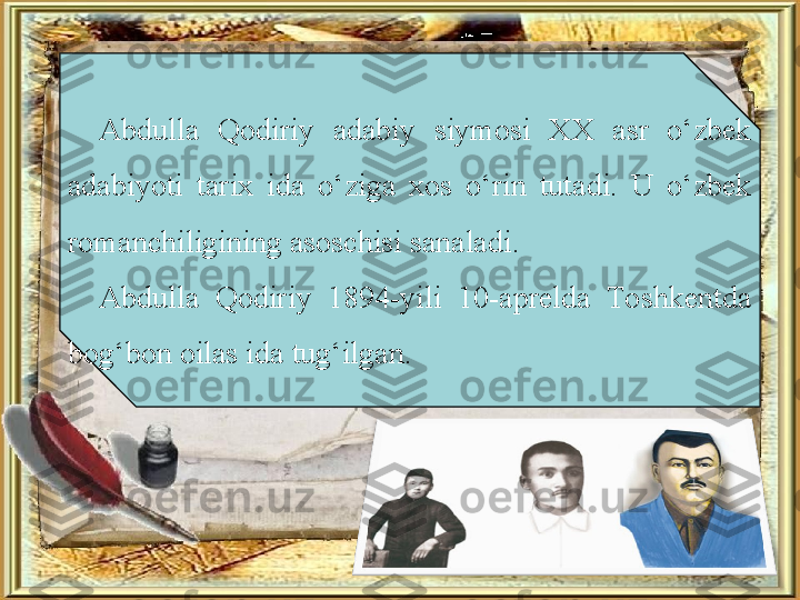 Abdulla  Qodiriy  adabiy  siymosi  XX  asr  o‘zbek 
adabiyoti  tarix  ida  o‘ziga  xos  o‘rin  tutadi.  U  o‘zbek 
romanchiligining asoschisi sanaladi.
Abdulla  Qodiriy  1894-yili  10-aprelda  Toshkentda 
bog‘bon oilas ida tug‘ilgan. 