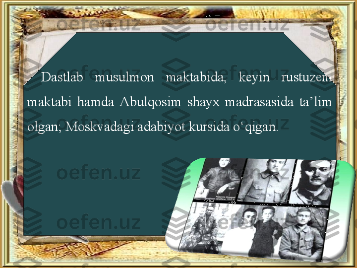 Dastlab  musulmon  maktabida,  keyin  rustuzem 
maktabi  hamda  Abulqosim  shayx  madrasasida  ta’lim 
olgan; Moskvadagi adabiyot kursida o‘qigan. 