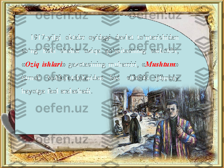 1917-yilgi  oktabr  oyidagi  davlat  to‘ntarishidan 
so‘ng  Eski  shahar  oziqa  qo‘mitasining  sarkotibi, 
« Oziq  ishlari »  gazetasining  muharriri,  « Mushtum » 
jurnali  tashkilotchilaridan  biri  sifatida  ijtimoiy 
hayotga faol aralashadi. 