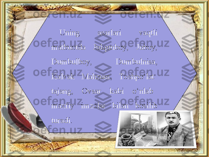 Uning  asarlari  vaqtli 
matbuotda  Julqunboy,  Juboy, 
Dumbulboy,  Dumbulnisa, 
Kalvak    Mahzum,    Toshpo‘lat   
tajang,    Ovsar    kabi    o‘nlab   
maxfiy  imzolar  bilan  bosilib 
turadi. 