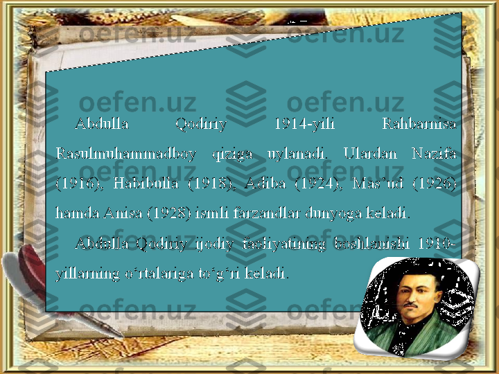 Abdulla  Qodiriy  1914-yili  Rahbarnisa 
Rasulmuhammadboy  qiziga  uylanadi.  Ulardan  Nazifa 
(1916),  Habibulla  (1918),  Adiba  (1924),  Mas’ud  (1926) 
hamda Anisa (1928) ismli farzandlar dunyoga keladi.
Abdulla  Qodiriy  ijodiy  faoliyatining  boshlanishi  1910-
yillarning o‘rtalariga to‘g‘ri keladi. 