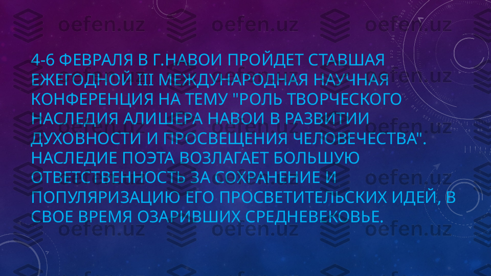 4-6 ФЕВРАЛЯ В Г.НАВОИ ПРОЙДЕТ СТАВШАЯ 
ЕЖЕГОДНОЙ III МЕЖДУНАРОДНАЯ НАУЧНАЯ 
КОНФЕРЕНЦИЯ НА ТЕМУ "РОЛЬ ТВОРЧЕСКОГО 
НАСЛЕДИЯ АЛИШЕРА НАВОИ В РАЗВИТИИ 
ДУХОВНОСТИ И ПРОСВЕЩЕНИЯ ЧЕЛОВЕЧЕСТВА".
НАСЛЕДИЕ ПОЭТА ВОЗЛАГАЕТ БОЛЬШУЮ 
ОТВЕТСТВЕННОСТЬ ЗА СОХРАНЕНИЕ И 
ПОПУЛЯРИЗАЦИЮ ЕГО ПРОСВЕТИТЕЛЬСКИХ ИДЕЙ, В 
СВОЕ ВРЕМЯ ОЗАРИВШИХ СРЕДНЕВЕКОВЬЕ. 