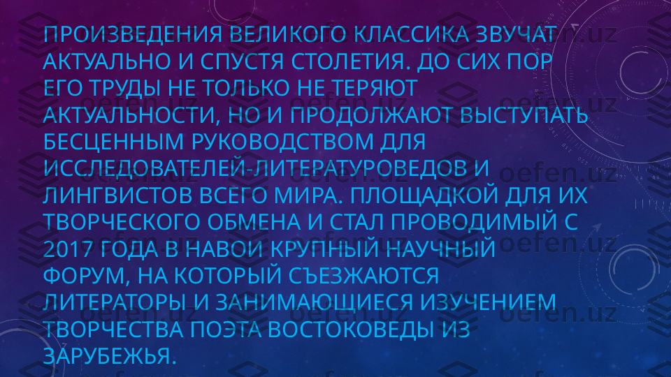 ПРОИЗВЕДЕНИЯ ВЕЛИКОГО КЛАССИКА ЗВУЧАТ 
АКТУАЛЬНО И СПУСТЯ СТОЛЕТИЯ. ДО СИХ ПОР 
ЕГО ТРУДЫ НЕ ТОЛЬКО НЕ ТЕРЯЮТ 
АКТУАЛЬНОСТИ, НО И ПРОДОЛЖАЮТ ВЫСТУПАТЬ 
БЕСЦЕННЫМ РУКОВОДСТВОМ ДЛЯ 
ИССЛЕДОВАТЕЛЕЙ-ЛИТЕРАТУРОВЕДОВ И 
ЛИНГВИСТОВ ВСЕГО МИРА. ПЛОЩАДКОЙ ДЛЯ ИХ 
ТВОРЧЕСКОГО ОБМЕНА И СТАЛ ПРОВОДИМЫЙ С 
2017 ГОДА В НАВОИ КРУПНЫЙ НАУЧНЫЙ 
ФОРУМ, НА КОТОРЫЙ СЪЕЗЖАЮТСЯ 
ЛИТЕРАТОРЫ И ЗАНИМАЮЩИЕСЯ ИЗУЧЕНИЕМ 
ТВОРЧЕСТВА ПОЭТА ВОСТОКОВЕДЫ ИЗ 
ЗАРУБЕЖЬЯ. 