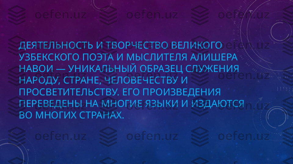 ДЕЯТЕЛЬНОСТЬ И ТВОРЧЕСТВО ВЕЛИКОГО 
УЗБЕКСКОГО ПОЭТА И МЫСЛИТЕЛЯ АЛИШЕРА 
НАВОИ — УНИКАЛЬНЫЙ ОБРАЗЕЦ СЛУЖЕНИЯ 
НАРОДУ, СТРАНЕ, ЧЕЛОВЕЧЕСТВУ И 
ПРОСВЕТИТЕЛЬСТВУ. ЕГО ПРОИЗВЕДЕНИЯ 
ПЕРЕВЕДЕНЫ НА МНОГИЕ ЯЗЫКИ И ИЗДАЮТСЯ 
ВО МНОГИХ СТРАНАХ. 