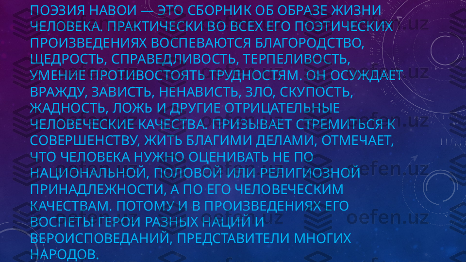 ПОЭЗИЯ НАВОИ — ЭТО СБОРНИК ОБ ОБРАЗЕ ЖИЗНИ 
ЧЕЛОВЕКА. ПРАКТИЧЕСКИ ВО ВСЕХ ЕГО ПОЭТИЧЕСКИХ 
ПРОИЗВЕДЕНИЯХ ВОСПЕВАЮТСЯ БЛАГОРОДСТВО, 
ЩЕДРОСТЬ, СПРАВЕДЛИВОСТЬ, ТЕРПЕЛИВОСТЬ, 
УМЕНИЕ ПРОТИВОСТОЯТЬ ТРУДНОСТЯМ. ОН ОСУЖДАЕТ 
ВРАЖДУ, ЗАВИСТЬ, НЕНАВИСТЬ, ЗЛО, СКУПОСТЬ, 
ЖАДНОСТЬ, ЛОЖЬ И ДРУГИЕ ОТРИЦАТЕЛЬНЫЕ 
ЧЕЛОВЕЧЕСКИЕ КАЧЕСТВА. ПРИЗЫВАЕТ СТРЕМИТЬСЯ К 
СОВЕРШЕНСТВУ, ЖИТЬ БЛАГИМИ ДЕЛАМИ, ОТМЕЧАЕТ, 
ЧТО ЧЕЛОВЕКА НУЖНО ОЦЕНИВАТЬ НЕ ПО 
НАЦИОНАЛЬНОЙ, ПОЛОВОЙ ИЛИ РЕЛИГИОЗНОЙ 
ПРИНАДЛЕЖНОСТИ, А ПО ЕГО ЧЕЛОВЕЧЕСКИМ 
КАЧЕСТВАМ. ПОТОМУ И В ПРОИЗВЕДЕНИЯХ ЕГО 
ВОСПЕТЫ ГЕРОИ РАЗНЫХ НАЦИЙ И 
ВЕРОИСПОВЕДАНИЙ, ПРЕДСТАВИТЕЛИ МНОГИХ 
НАРОДОВ. 