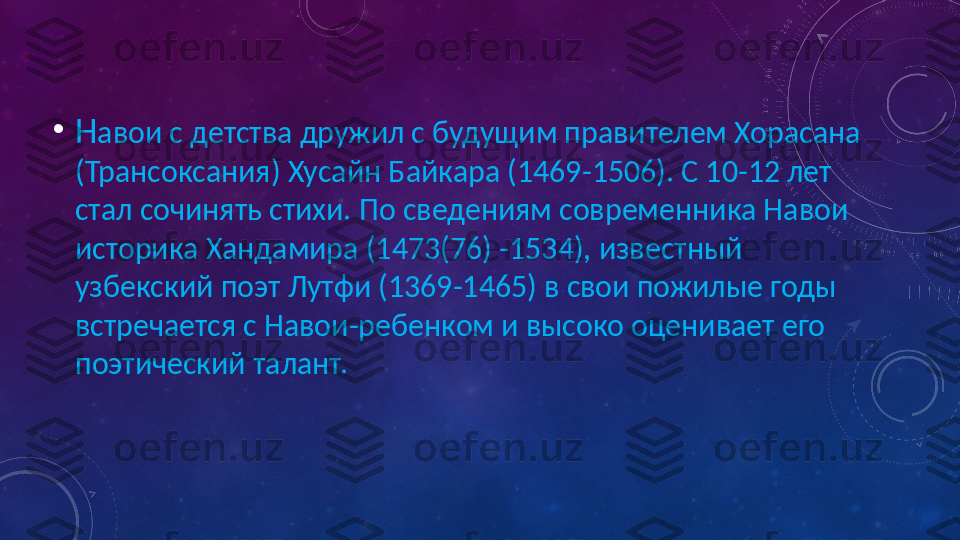 •
Н авои с детства дружил с будущим правителем Хорасана 
(Трансоксания) Хусайн Байкара (1469-1506). С 10-12 лет 
стал сочинять стихи. По сведениям современника Навои 
историка Хандамира (1473(76) -1534), известный 
узбекский поэт Лутфи (1369-1465) в свои пожилые годы 
встречается с Навои-ребенком и высоко оценивает его 
поэтический талант. 