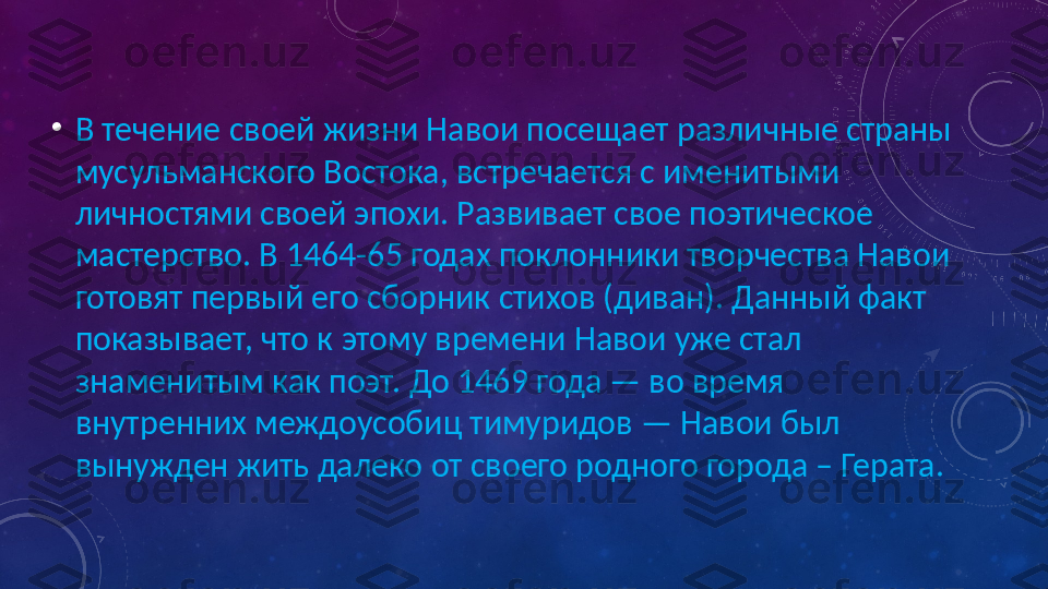 •
В течение своей жизни Навои посещает различные страны 
мусульманского Востока, встречается с именитыми 
личностями своей эпохи. Развивает свое поэтическое 
мастерство. В 1464-65 годах поклонники творчества Навои 
готовят первый его сборник стихов (диван). Данный факт 
показывает, что к этому времени Навои уже стал 
знаменитым как поэт. До 1469 года — во время 
внутренних междоусобиц тимуридов — Навои был 
вынужден жить далеко от своего родного города – Герата. 