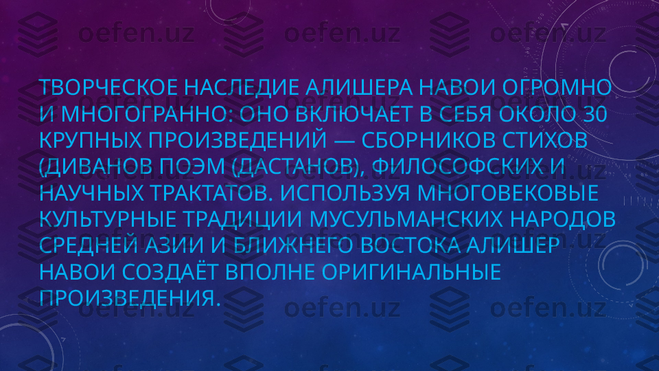 ТВОРЧЕСКОЕ НАСЛЕДИЕ АЛИШЕРА НАВОИ ОГРОМНО 
И МНОГОГРАННО: ОНО ВКЛЮЧАЕТ В СЕБЯ ОКОЛО 30 
КРУПНЫХ ПРОИЗВЕДЕНИЙ — СБОРНИКОВ СТИХОВ 
(ДИВАНОВ ПОЭМ (ДАСТАНОВ), ФИЛОСОФСКИХ И 
НАУЧНЫХ ТРАКТАТОВ. ИСПОЛЬЗУЯ МНОГОВЕКОВЫЕ 
КУЛЬТУРНЫЕ ТРАДИЦИИ МУСУЛЬМАНСКИХ НАРОДОВ 
СРЕДНЕЙ АЗИИ И БЛИЖНЕГО ВОСТОКА АЛИШЕР 
НАВОИ СОЗДАЁТ ВПОЛНЕ ОРИГИНАЛЬНЫЕ 
ПРОИЗВЕДЕНИЯ. 