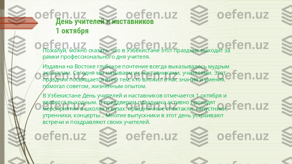 День учителей и наставников
1 октября
Пожалуй, можно сказать, что в Узбекистане этот праздник выходит за 
рамки профессионального дня учителя.
Издавна на Востоке глубокое почтение всегда выказывалось мудрым 
аксакалам. Сегодня мы называем их наставниками, учителями. Этот 
праздник посвящается всем тем, кто вложил в нас знания и умения, 
помогал советом, жизненным опытом.
В Узбекистане День учителей и наставников отмечается 1 октября и 
является выходным. В преддверии праздника активно проходят 
мероприятия в школах и вузах: праздничные спектакли, капустники, 
утренники, концерты… Многие выпускники в этот день устраивают 
встречи и поздравляют своих учителей.              