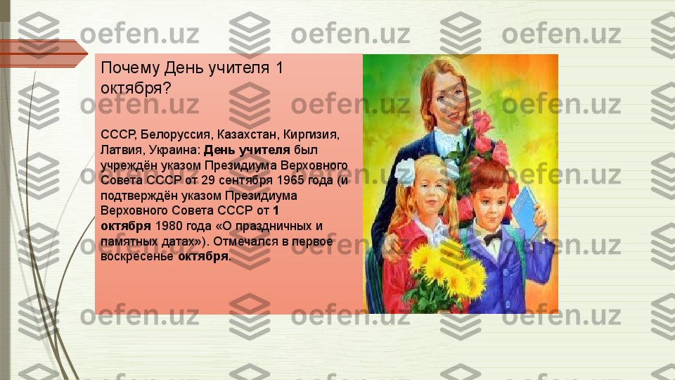 .
Почему День учителя 1 
октября?
СССР, Белоруссия, Казахстан, Киргизия, 
Латвия, Украина:  День учителя  	был 
учреждён указом Президиума Верховного 
Совета СССР от 29 сентября 1965 года (и 
подтверждён указом Президиума 
Верховного Совета СССР от	
  1 
октября  	
1980 года «О праздничных и 
памятных датах»). Отмечался в первое 
воскресенье	
  октября .              