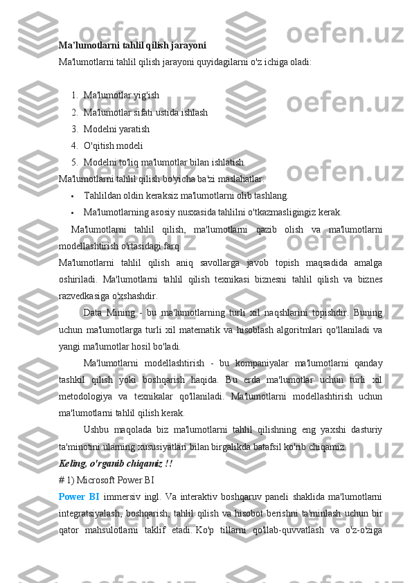Ma'lumotlarni tahlil qilish jarayoni
Ma'lumotlarni tahlil qilish jarayoni quyidagilarni o'z ichiga oladi:
 
1. Ma'lumotlar yig'ish
2. Ma'lumotlar sifati ustida ishlash
3. Modelni yaratish
4. O'qitish modeli
5. Modelni to'liq ma'lumotlar bilan ishlatish.
Ma'lumotlarni tahlil qilish bo'yicha ba'zi maslahatlar:
 Tahlildan oldin keraksiz ma'lumotlarni olib tashlang.
 Ma'lumotlarning asosiy nusxasida tahlilni o'tkazmasligingiz kerak.
Ma'lumotlarni   tahlil   qilish,   ma'lumotlarni   qazib   olish   va   ma'lumotlarni
modellashtirish o'rtasidagi farq
Ma'lumotlarni   tahlil   qilish   aniq   savollarga   javob   topish   maqsadida   amalga
oshiriladi.   Ma'lumotlarni   tahlil   qilish   texnikasi   biznesni   tahlil   qilish   va   biznes
razvedkasiga o'xshashdir.
Data   Mining   -   bu   ma'lumotlarning   turli   xil   naqshlarini   topishdir.   Buning
uchun   ma'lumotlarga   turli   xil   matematik   va   hisoblash   algoritmlari   qo'llaniladi   va
yangi ma'lumotlar hosil bo'ladi.
Ma'lumotlarni   modellashtirish   -   bu   kompaniyalar   ma'lumotlarni   qanday
tashkil   qilish   yoki   boshqarish   haqida.   Bu   erda   ma'lumotlar   uchun   turli   xil
metodologiya   va   texnikalar   qo'llaniladi.   Ma'lumotlarni   modellashtirish   uchun
ma'lumotlarni tahlil qilish kerak.
Ushbu   maqolada   biz   ma'lumotlarni   tahlil   qilishning   eng   yaxshi   dasturiy
ta'minotini ularning xususiyatlari bilan birgalikda batafsil ko'rib chiqamiz.
Keling, o'rganib chiqamiz !!
# 1) Microsoft Power BI
Power   BI     immersiv   ingl.   Va   interaktiv   boshqaruv   paneli   shaklida   ma'lumotlarni
integratsiyalash,   boshqarish,   tahlil   qilish   va   hisobot   berishni   ta'minlash   uchun   bir
qator   mahsulotlarni   taklif   etadi.   Ko'p   tillarni   qo'llab-quvvatlash   va   o'z-o'ziga 