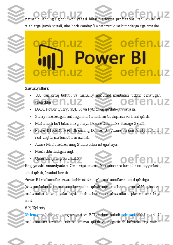 xizmat   qilishning   ilg'or   imkoniyatlari   bilan   platforma   professional   tahlilchilar   va
talablarga javob beradi, ular hech qanday BA va texnik ma'lumotlarga ega emaslar.
Xususiyatlari:
 100   dan   ortiq   bulutli   va   mahalliy   ma'lumot   manbalari   uchun   o'rnatilgan
ulagichlar.
 DAX, Power Query, SQL, R va Python-ni qo'llab-quvvatlash.
 Sun'iy intellektga asoslangan ma'lumotlarni boshqarish va tahlil qilish.
 Ma'lumotli ko'l bilan integratsiya (Azure Data Lake Storage Gen2).
 Power  BI  REST API, Streaming Dataset  UI, Azure Stream Analytics bilan
real vaqtda ma'lumotlarni uzatish.
 Azure Machine Learning Studio bilan integratsiya.
 Moslashtiriladigan ingl.
 Qator darajadagi xavfsizlik.
Eng   yaxshi   xususiyatlar:   O'z-o'ziga   xizmat   ko'rsatish   ma'lumotlarini   tayyorlash,
tahlil qilish, hisobot berish  
Power   BI   ma'lumotlar   vizuallashtirishdan   ilg'or   ma'lumotlarni   tahlil   qilishga
(shu   jumladan   katta   ma'lumotlarni   tahlil   qilish,   oqim   ma'lumotlarini   tahlil   qilish   va  
ma'lumotlar   fanlari)   qadar   foydalanish   uchun   mos   mahsulotlar   to'plamini   o'z   ichiga  
oladi.
# 2) Xplenty
Xplenty   ma'lumotlar   integratsiyasi   va   ETL   uchun   bulutli   echimni   taklif   qiladi.   U
ma'lumotlarni   tozalash,   normalizatsiya   qilish   va   o'zgartirish   bo'yicha   eng   yaxshi 