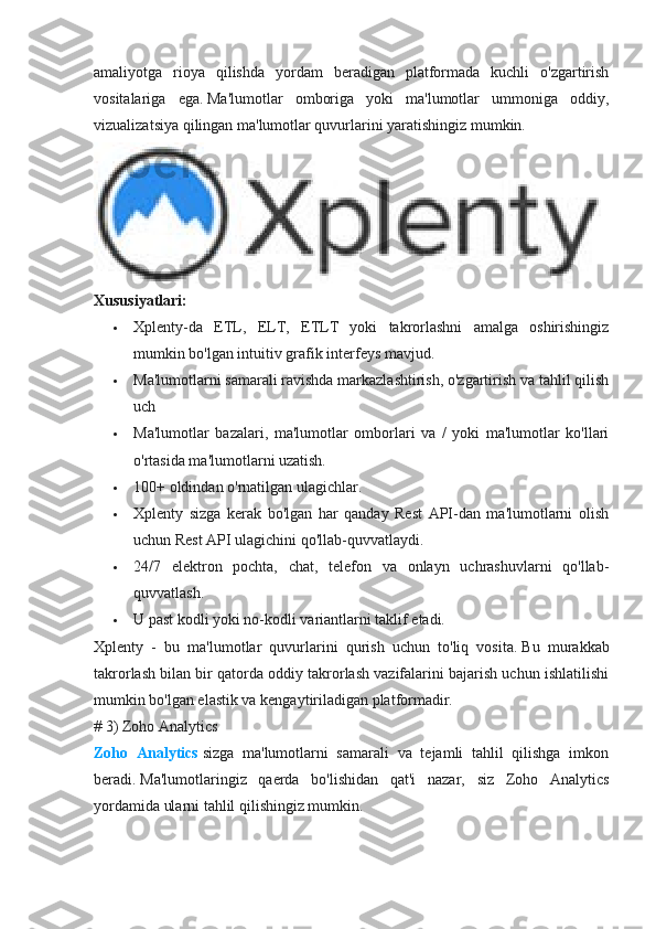 amaliyotga   rioya   qilishda   yordam   beradigan   platformada   kuchli   o'zgartirish
vositalariga   ega.   Ma'lumotlar   omboriga   yoki   ma'lumotlar   ummoniga   oddiy,
vizualizatsiya qilingan ma'lumotlar quvurlarini yaratishingiz mumkin.
Xususiyatlari:
 Xplenty-da   ETL,   ELT,   ETLT   yoki   takrorlashni   amalga   oshirishingiz
mumkin bo'lgan intuitiv grafik interfeys mavjud.
 Ma'lumotlarni samarali ravishda markazlashtirish, o'zgartirish va tahlil qilish
uch
 Ma'lumotlar   bazalari,   ma'lumotlar   omborlari   va   /   yoki   ma'lumotlar   ko'llari
o'rtasida ma'lumotlarni uzatish.
 100+ oldindan o'rnatilgan ulagichlar.
 Xplenty   sizga   kerak   bo'lgan   har   qanday   Rest   API-dan   ma'lumotlarni   olish
uchun Rest API ulagichini qo'llab-quvvatlaydi.
 24/7   elektron   pochta,   chat,   telefon   va   onlayn   uchrashuvlarni   qo'llab-
quvvatlash.
 U past kodli yoki no-kodli variantlarni taklif etadi.
Xplenty   -   bu   ma'lumotlar   quvurlarini   qurish   uchun   to'liq   vosita.   Bu   murakkab
takrorlash bilan bir qatorda oddiy takrorlash vazifalarini bajarish uchun ishlatilishi
mumkin bo'lgan elastik va kengaytiriladigan platformadir.
# 3) Zoho Analytics
Zoho   Analytics   sizga   ma'lumotlarni   samarali   va   tejamli   tahlil   qilishga   imkon
beradi.   Ma'lumotlaringiz   qaerda   bo'lishidan   qat'i   nazar,   siz   Zoho   Analytics
yordamida ularni tahlil qilishingiz mumkin. 