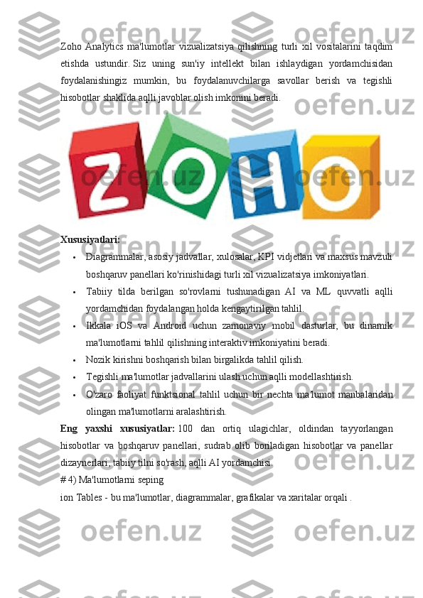 Zoho   Analytics   ma'lumotlar   vizualizatsiya   qilishning   turli   xil   vositalarini   taqdim
etishda   ustundir.   Siz   uning   sun'iy   intellekt   bilan   ishlaydigan   yordamchisidan
foydalanishingiz   mumkin,   bu   foydalanuvchilarga   savollar   berish   va   tegishli
hisobotlar shaklida aqlli javoblar olish imkonini beradi.
Xususiyatlari:
 Diagrammalar, asosiy jadvallar, xulosalar, KPI vidjetlari va maxsus mavzuli
boshqaruv panellari ko'rinishidagi turli xil vizualizatsiya imkoniyatlari.
 Tabiiy   tilda   berilgan   so'rovlarni   tushunadigan   AI   va   ML   quvvatli   aqlli
yordamchidan foydalangan holda kengaytirilgan tahlil.
 Ikkala   iOS   va   Android   uchun   zamonaviy   mobil   dasturlar,   bu   dinamik
ma'lumotlarni tahlil qilishning interaktiv imkoniyatini beradi.
 Nozik kirishni boshqarish bilan birgalikda tahlil qilish.
 Tegishli ma'lumotlar jadvallarini ulash uchun aqlli modellashtirish.
 O'zaro   faoliyat   funktsional   tahlil   uchun   bir   nechta   ma'lumot   manbalaridan
olingan ma'lumotlarni aralashtirish.
Eng   yaxshi   xususiyatlar:   100   dan   ortiq   ulagichlar,   oldindan   tayyorlangan
hisobotlar   va   boshqaruv   panellari,   sudrab   olib   boriladigan   hisobotlar   va   panellar
dizaynerlari, tabiiy tilni so'rash, aqlli AI yordamchisi.
# 4) Ma'lumotlarni seping
ion Tables - bu ma'lumotlar, diagrammalar, grafikalar va xaritalar orqali . 