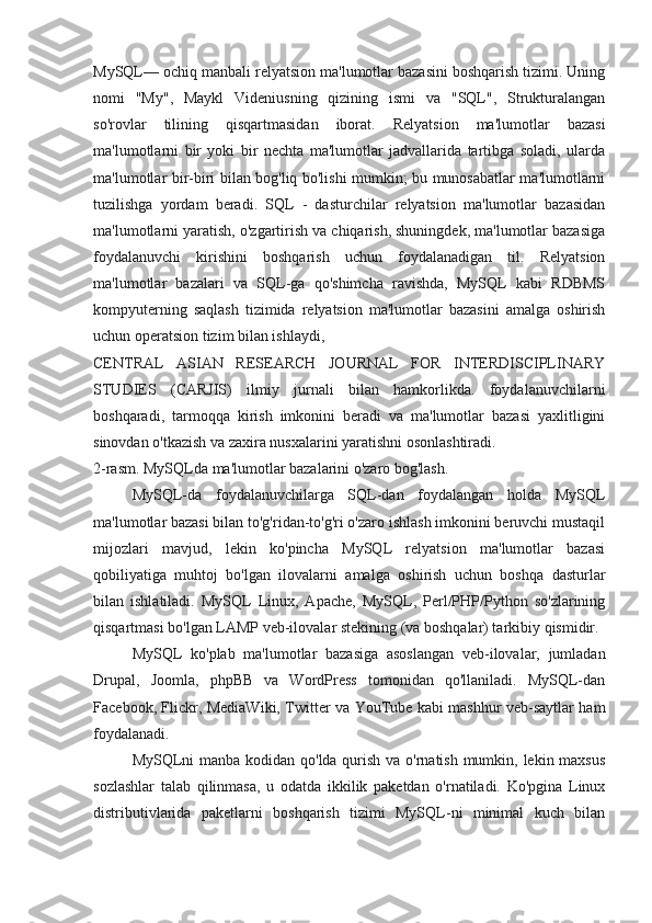 MySQL— ochiq manbali relyatsion ma'lumotlar bazasini boshqarish tizimi. Uning
nomi   "My",   Maykl   Videniusning   qizining   ismi   va   "SQL",   Strukturalangan
so'rovlar   tilining   qisqartmasidan   iborat.   Relyatsion   ma'lumotlar   bazasi
ma'lumotlarni   bir   yoki   bir   nechta   ma'lumotlar   jadvallarida   tartibga   soladi,   ularda
ma'lumotlar bir-biri bilan bog'liq bo'lishi mumkin; bu munosabatlar ma'lumotlarni
tuzilishga   yordam   beradi.   SQL   -   dasturchilar   relyatsion   ma'lumotlar   bazasidan
ma'lumotlarni yaratish, o'zgartirish va chiqarish, shuningdek, ma'lumotlar bazasiga
foydalanuvchi   kirishini   boshqarish   uchun   foydalanadigan   til.   Relyatsion
ma'lumotlar   bazalari   va   SQL-ga   qo'shimcha   ravishda,   MySQL   kabi   RDBMS
kompyuterning   saqlash   tizimida   relyatsion   ma'lumotlar   bazasini   amalga   oshirish
uchun operatsion tizim bilan ishlaydi,
CENTRAL   ASIAN   RESEARCH   JOURNAL   FOR   INTERDISCIPLINARY
STUDIES   (CARJIS)   ilmiy   jurnali   bilan   hamkorlikda.   foydalanuvchilarni
boshqaradi,   tarmoqqa   kirish   imkonini   beradi   va   ma'lumotlar   bazasi   yaxlitligini
sinovdan o'tkazish va zaxira nusxalarini yaratishni osonlashtiradi.
2-rasm. MySQLda ma'lumotlar bazalarini o'zaro bog'lash.
MySQL-da   foydalanuvchilarga   SQL-dan   foydalangan   holda   MySQL
ma'lumotlar bazasi bilan to'g'ridan-to'g'ri o'zaro ishlash imkonini beruvchi mustaqil
mijozlari   mavjud,   lekin   ko'pincha   MySQL   relyatsion   ma'lumotlar   bazasi
qobiliyatiga   muhtoj   bo'lgan   ilovalarni   amalga   oshirish   uchun   boshqa   dasturlar
bilan   ishlatiladi.   MySQL   Linux,   Apache,   MySQL,   Perl/PHP/Python   so'zlarining
qisqartmasi bo'lgan LAMP veb-ilovalar stekining (va boshqalar) tarkibiy qismidir. 
MySQL   ko'plab   ma'lumotlar   bazasiga   asoslangan   veb-ilovalar,   jumladan
Drupal,   Joomla,   phpBB   va   WordPress   tomonidan   qo'llaniladi.   MySQL-dan
Facebook, Flickr, MediaWiki, Twitter va YouTube kabi mashhur veb-saytlar ham
foydalanadi.
MySQLni manba kodidan qo'lda qurish va o'rnatish mumkin, lekin maxsus
sozlashlar   talab   qilinmasa,   u   odatda   ikkilik   paketdan   o'rnatiladi.   Ko'pgina   Linux
distributivlarida   paketlarni   boshqarish   tizimi   MySQL-ni   minimal   kuch   bilan 