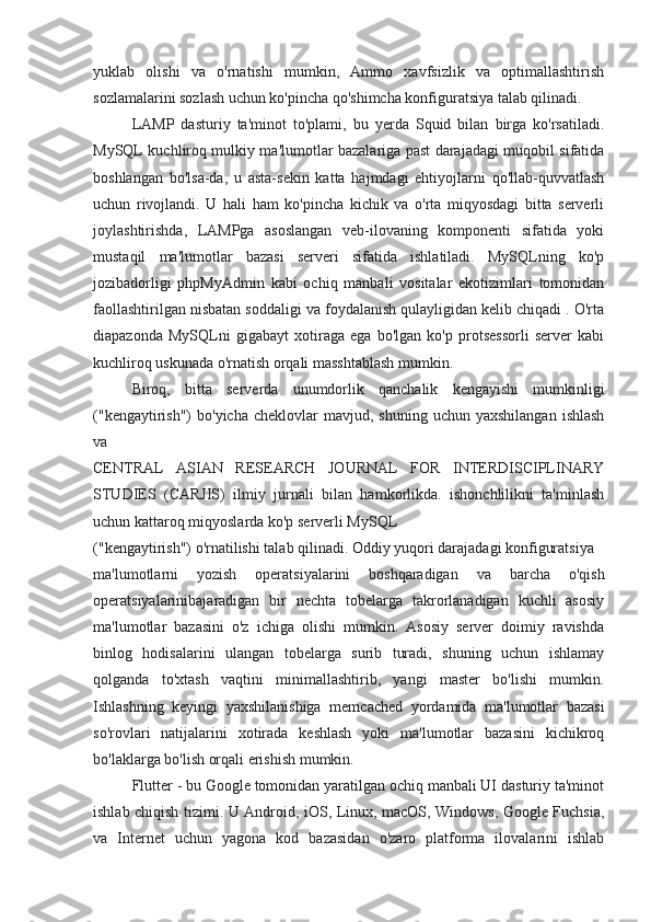 yuklab   olishi   va   o'rnatishi   mumkin,   Ammo   xavfsizlik   va   optimallashtirish
sozlamalarini sozlash uchun ko'pincha qo'shimcha konfiguratsiya talab qilinadi.
LAMP   dasturiy   ta'minot   to'plami,   bu   yerda   Squid   bilan   birga   ko'rsatiladi.
MySQL kuchliroq mulkiy ma'lumotlar bazalariga past darajadagi muqobil sifatida
boshlangan   bo'lsa-da,   u   asta-sekin   katta   hajmdagi   ehtiyojlarni   qo'llab-quvvatlash
uchun   rivojlandi.   U   hali   ham   ko'pincha   kichik   va   o'rta   miqyosdagi   bitta   serverli
joylashtirishda,   LAMPga   asoslangan   veb-ilovaning   komponenti   sifatida   yoki
mustaqil   ma'lumotlar   bazasi   serveri   sifatida   ishlatiladi.   MySQLning   ko'p
jozibadorligi   phpMyAdmin   kabi   ochiq   manbali   vositalar   ekotizimlari   tomonidan
faollashtirilgan nisbatan soddaligi va foydalanish qulayligidan kelib chiqadi . O'rta
diapazonda   MySQLni   gigabayt   xotiraga   ega   bo'lgan   ko'p   protsessorli   server   kabi
kuchliroq uskunada o'rnatish orqali masshtablash mumkin.
Biroq,   bitta   serverda   unumdorlik   qanchalik   kengayishi   mumkinligi
("kengaytirish")  bo'yicha   cheklovlar   mavjud,  shuning  uchun  yaxshilangan  ishlash
va
CENTRAL   ASIAN   RESEARCH   JOURNAL   FOR   INTERDISCIPLINARY
STUDIES   (CARJIS)   ilmiy   jurnali   bilan   hamkorlikda.   ishonchlilikni   ta'minlash
uchun kattaroq miqyoslarda ko'p serverli MySQL
("kengaytirish") o'rnatilishi talab qilinadi. Oddiy yuqori darajadagi konfiguratsiya
ma'lumotlarni   yozish   operatsiyalarini   boshqaradigan   va   barcha   o'qish
operatsiyalarinibajaradigan   bir   nechta   tobelarga   takrorlanadigan   kuchli   asosiy
ma'lumotlar   bazasini   o'z   ichiga   olishi   mumkin.   Asosiy   server   doimiy   ravishda
binlog   hodisalarini   ulangan   tobelarga   surib   turadi,   shuning   uchun   ishlamay
qolganda   to'xtash   vaqtini   minimallashtirib,   yangi   master   bo'lishi   mumkin.
Ishlashning   keyingi   yaxshilanishiga   memcached   yordamida   ma'lumotlar   bazasi
so'rovlari   natijalarini   xotirada   keshlash   yoki   ma'lumotlar   bazasini   kichikroq
bo'laklarga bo'lish orqali erishish mumkin.
Flutter - bu Google tomonidan yaratilgan ochiq manbali UI dasturiy ta'minot
ishlab chiqish tizimi. U Android, iOS, Linux, macOS, Windows, Google Fuchsia,
va   Internet   uchun   yagona   kod   bazasidan   o'zaro   platforma   ilovalarini   ishlab 