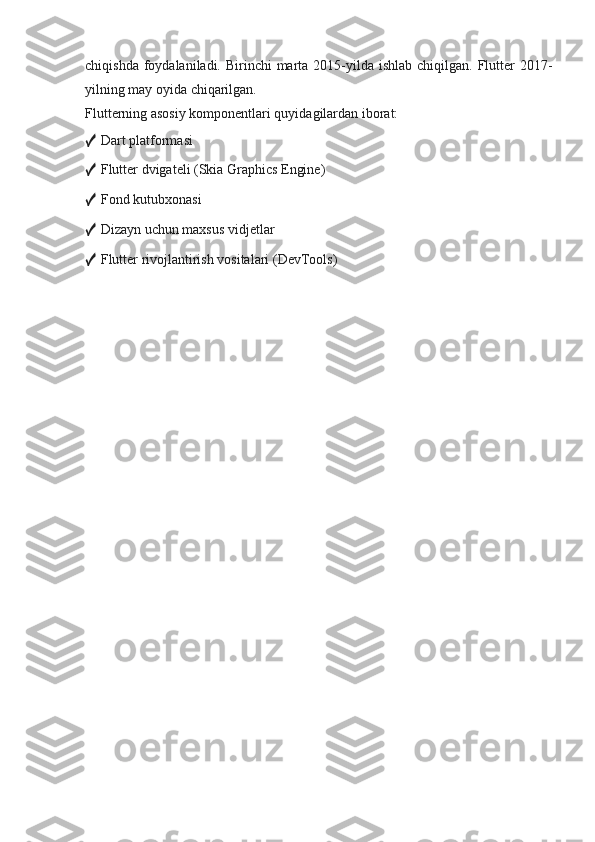 chiqishda foydalaniladi. Birinchi  marta 2015-yilda ishlab  chiqilgan. Flutter  2017-
yilning may oyida chiqarilgan.
Flutterning asosiy komponentlari quyidagilardan iborat:
✓  Dart platformasi
✓  Flutter dvigateli (Skia Graphics Engine)
✓  Fond kutubxonasi
✓  Dizayn uchun maxsus vidjetlar
✓  Flutter rivojlantirish vositalari (DevTools) 