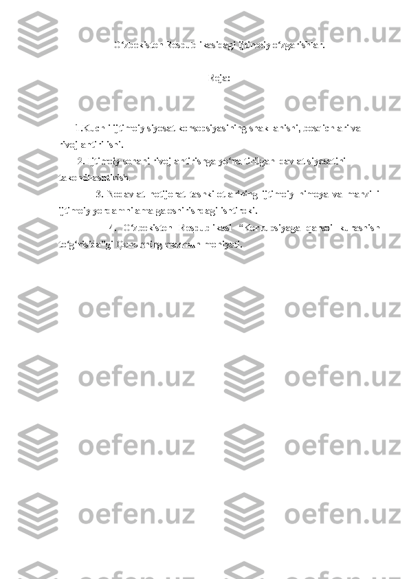 O zbekiston Respublikasidagi ijtimoiy o zgarishlar. ʻ ʻ
Reja:
       1.Kuchli ijtimoiy siyosat konsepsiyasining shakllanishi, bosqichlari va   
rivojlantirilishi.
        2.  Ijtimoiy sohani rivojlantirishga yo naltirilgan  davlat siyosatini 	
ʻ
takomillashtirish .
                  3.   Nodavlat   notijorat   tashkilotlarining   ijtimoiy   himoya   va   manzilli
ijtimoiy yordamni amalga oshirishdagi ishtiroki.
                4.   O zbekiston   Respublikasi   “Korrupsiyaga   qarshi   kurashish	
ʻ
to g risida”gi Qonunning mazmun-mohiyati.	
ʻ ʻ 