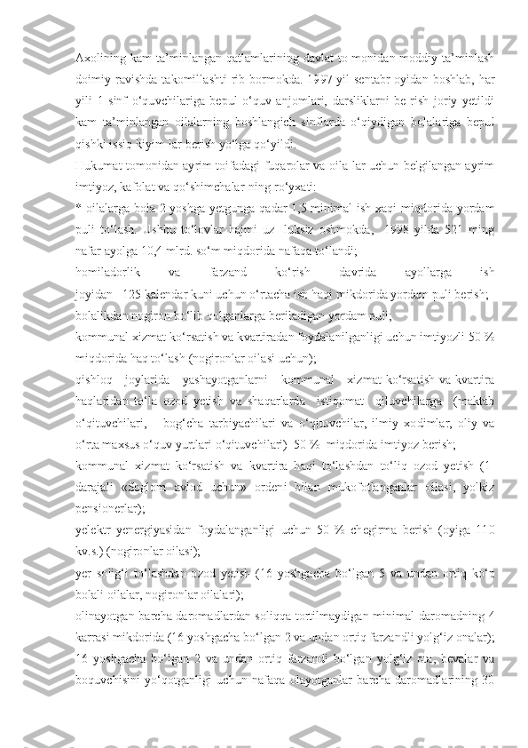 Axolining kam ta’minlangan qatlamlarining davlat to-monidan moddiy ta’minlash
doimiy ravishda takomillashti-rib bormokda. 1997 yil  sentabr  oyidan boshlab, har
yili   1   sinf   o‘quvchilariga   bepul   o‘quv   anjomlari,   darsliklarni   be-rish   joriy   yetildi
kam   ta’minlangan   oilalarning   boshlangich   sinflarda   o‘qiydigan   bolalariga   bepul
qishki issiq kiyim-lar berish yo‘lga qo‘yildi.
Hukumat tomonidan ayrim toifadagi fuqarolar va oila-lar uchun belgilangan ayrim
imtiyoz, kafolat va qo‘shimchalar-ning ro‘yxati:
* oilalarga bola 2 yoshga yetgunga qadar 1,5 minimal ish xaqi miqdorida yordam
puli   to‘lash.   Ushbu   to‘lovlar   hajmi   uz-   luksiz   oshmokda,     1998   yilda   521   ming
nafar ayolga 10,4 mlrd. so‘m miqdorida nafaqa to‘landi;
homiladorlik   va   farzand   ko‘rish   davrida   ayollarga   ish
joyidan   125 kalendar kuni uchun o‘rtacha ish haqi mikdorida yordam puli berish;
bolalikdan nogiron bo‘lib qolganlarga beriladigan yordam puli;
kommunal xizmat ko‘rsatish va kvartiradan foydalanilganligi uchun imtiyozli 50 %
miqdorida haq to‘lash (nogironlar oilasi uchun);
qishloq     joylarida     yashayotganlarni      kommunal      xizmat  ko‘rsatish  va kvartira
haqlaridan   to‘la   ozod   yetish   va   shaqarlarda     istiqomat     qiluvchilarga     (maktab
o‘qituvchilari,       bog‘cha   tarbiyachilari   va   o‘qituvchilar,   ilmiy   xodimlar,   oliy   va
o‘rta maxsus o‘quv yurtlari o‘qituvchilari)  50 %  miqdorida imtiyoz berish;
kommunal   xizmat   ko‘rsatish   va   kvartira   haqi   to‘lashdan   to‘liq   ozod   yetish   (1-
darajali   «Soglom   avlod   uchun»   ordeni   bilan   mukofotlanganlar   oilasi,   yolkiz
pensionerlar);
yelektr   yenergiyasidan   foydalanganligi   uchun   50   %   chegirma   berish   (oyiga   110
kv.s.) (nogironlar oilasi);
yer   solig‘i   to‘lashdan   ozod   yetish   (16   yoshgacha   bo‘lgan   5   va   undan   ortiq   ko‘p
bolali oilalar, nogironlar oilalari);
olinayotgan barcha daromadlardan soliqqa tortilmaydigan minimal daromadning 4
karrasi mikdorida (16 yoshgacha bo‘lgan 2 va undan ortiq farzandli yolg‘iz onalar);
16   yoshgacha   bo‘lgan   2   va   undan   ortiq   farzandi   bo‘lgan   yolg‘iz   ota,   bevalar   va
boquvchisini   yo‘qotganligi   uchun   nafaqa   olayotganlar   barcha   daromadlarining   30 