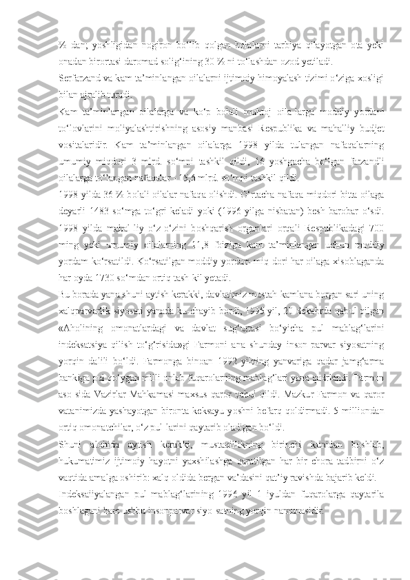 %   dan;   yoshligidan   nogiron   bo‘lib   qolgan   bolalarni   tarbiya   qilayotgan   ota   yeki
onadan birortasi daromad solig‘ining 30 % ni to‘lashdan ozod yetiladi.
Serfarzand va kam ta’minlangan oilalarni ijtimoiy himoyalash tizimi o‘ziga xosligi
bilan ajralib turadi.
Kam   ta’minlangan   oilalarga   va   ko‘p   bolali   muhtoj   oila-larga   moddiy   yordam
to‘lovlarini   moliyalashtirishning   asosiy   manbasi   Respublika   va   mahalliy   budjet
vositalaridir.   Kam   ta’minlangan   oilalarga   1998   yilda   tulangan   nafaqalarning
umumiy   miqdori   3   mlrd.   so‘mni   tashkil   qildi,   16   yoshgacha   bo‘lgan   farzandli
oilalarga to‘langan nafaqalar - 15,6 mlrd. so‘mni tashkil qildi.
1998 yilda 36 % bolali oilalar nafaqa olishdi. O‘rtacha nafaqa miqdori bitta oilaga
deyarli   1483   so‘mga   to‘gri   keladi   yoki   (1996   yilga   nisbatan)   besh   barobar   o‘sdi.
1998   yilda   mahal-liy   o‘z-o‘zini   boshqarish   organlari   orqali   Respublikadagi   700
ming   yeki   umumiy   oilalarning   11,8   foiziga   kam   ta’minlangan   uchun   moddiy
yordam ko‘rsatildi. Ko‘rsatilgan moddiy yordam miq-dori har oilaga xisoblaganda
har oyda 1730 so‘mdan ortiq tash-kil yetadi.
Bu borada yana shuni aytish kerakki, davlatimiz mustah-kamlana borgan sari uning
xalqparvarlik siyosati yanada ku-chayib bordi, 1995 yil, 20 dekabrda qabul qilgan
«Aholining   omonatlardagi   va   davlat   sug‘urtasi   bo‘yicha   pul   mablag‘larini
indeksatsiya   qilish   to‘g‘risida»gi   Farmoni   ana   shunday   inson-parvar   siyosatning
yorqin   dalili   bo‘ldi.   Farmonga   binoan   1992   yilning   yanvariga   qadar   jamg‘arma
bankiga pul qo‘ygan milli-onlab fuqarolarning mablag‘lari yana qadrlandi. Farmon
aso-sida   Vazirlar   Mahkamasi   maxsus   qaror   qabul   qildi.   Mazkur   Farmon   va   qaror
vatanimizda   yashayotgan   bironta   keksayu   yoshni   befarq  qoldirmadi.  5   milliondan
ortiq omonatchilar, o‘z pul-larini qaytarib oladigan bo‘ldi.
Shuni   alohida   aytish   kerakki,   mustaqillikning   birinchi   kunidan   boshlab,
hukumatimiz   ijtimoiy   hayotni   yaxshilashga   qaratilgan   har   bir   chora   tadbirni   o‘z
vaqtida amalga oshirib: xalq oldida bergan va’dasini qat’iy ravishda bajarib keldi.
Indeksaiiyalangan   pul   mablag‘larining   1996   yil   1   iyuldan   fuqarolarga   qaytarila
boshlagani ham ushbu insonparvar siyo-satning yorqin namunasidir. 