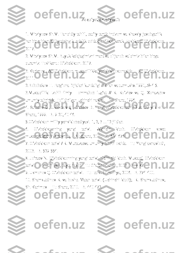 Adabiyotlar  ro’yxati :
1.   Mirziyoev Sh.M. Tanqidiy tahlil, qat’iy tartib-intizom va shaxsiy javobgarlik –
har bir rahbar faoliyatining kundalik qoidasi bo‘lishi kerak. Toshkent: O‘zbekiston,
2017.
2.  Mirziyoev Sh.M. Buyuk kelajagimizni mard va olijanob xalqimiz bilan birga 
quramiz. Toshkent.: O’zbekiston. 2017.
3. Karimov I.A. O‘zbekiston mustaqillikka yerishish ostonasida.  –T.: O‘zbekiston,
2011.
2 . Bobobekov H.   Farg‘ona fojialari kundaligi // «Fan va turmush».1990, № 4-5.     
3 .Mustaqillik:   Izohli   ilmiy   –   ommabop   lug‘at   //   R.   Ro’ziev   va   Q.   Xonazarov
umumiy tahririda. To’ldirilgan uchinchi nashri.  –T.: Sharq, 1996.   
4 . Salimov O., Usmonov Q., G‘aniev D. Yangi O’zbekistonning 7 zafarli yili. –T.:
Sharq, 1999. –B. 9-20, 40-46.
5 .O’zbekiston milliy yensiklopediyasi. 1, 2, 3 …12 jildlar.  
6 .   O’zbekistonning   yangi   tarixi.   Ikkinchi   kitob.   O’zbekiston   sovet
mustamlakachiligi davrida. – T.: Sharq, 2000. –B. 624-676.
7 . O’zbekiston tarixi / R. Murtazaeva umumiy tahriri ostida. –T.: Yangi asr avlodi,
2003. –B. 529-554.
8 . Jo‘raev N. O‘zbekistonning yangi tarixi. Uchinchi kitob. Mustaqil  O‘zbekiston
tarixi. – To‘ldirilgan, qayta nashr. –T.: G‘afur G‘ulom, 20 13 . –B. 8-87. 
9 . Usmonov Q. O‘zbekiston tarixi. –T.: I qtisod  –  moliya , 2006. –B. 374-400.
10. Shamsutdinov R. va boshq. Vatan tarixi. (Uchinchi kitob);   R. Shamsutdinov,
Sh. Karimov  – T.: Sharq, 2010. –B.  440-472. 