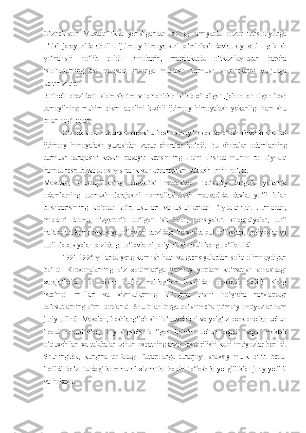 O‘zbekiston   Mustaqillikka   yerishgandan   so‘ng,   jamiyatda   bozor   iqtisodiyotiga
o‘tish   jarayonida   aholini   ijtimoiy   himoya-sini   ta’minlash   davlat   siyosatining   bosh
yo‘nalishi   bo‘lib   qoldi.   Binobarin,   mamlakatda   o‘tkazilayotgan   barcha
islohotlarning   asl   maqsadi   insonga   munosib   turmush   sharoitlarini   vu-judga
keltirishdir.
Birinchi p rezident  Islom Karimov tomonidan ishlab chiqilgan, jahon tan olgan besh
tamoyilning   muhim   qismi   aqolini   kuchli   ijtimoiy   himoyalash   yekanligi   ham   shu
bilan bog‘liqdir.
O‘zbekiston   hukumati   ana   shu   besh   tamoyil   asosida   o‘tish   davrida   aholini
ijtimoiy   himoyalash   yuzasidan   zarur   choralar   ko‘rdi.   Bu   choralar   odamlarning
turmush   darajasini   keskin   pasayib   ketishining   oldini   olishda   muhim   rol   o‘ynadi
hamda respublikada osoyishtalik va barqarorlikni saklash omili bo‘ldi.
Masalan,   mustaqillikning   dastlabki   murakkab,   iqtisodiy   tanglik   yillarida
odamlarning   turmush   darajasini   normallashtirish   maqsadida   davlat   yo‘li   bilan
boshqarishning   ko‘pdan-ko‘p   usullari   va   uslublaridan   foydalanildi.   Jumladan,
miqdori   doimo   o‘zgartirib   turilgan   ish   haqi,   pensiyalar,   stipendiyalar,   turli
nafaqalar, kompensatsiya to‘lovlari tarzidagi be-vosita pul to‘lovlari, imtiyozlar va
turli dotatsiyalar tarzida-gi to‘lovlarni joriy qilish usuli keng qo‘llanildi.
1991-1996 yillarda yeng kam ish haqi va gtensiyalardan soliq olinmaydigan
bo‘ldi.   Korxonalarning   o‘z   xodimlariga   ijtimoiy   yordam   ko‘rsatish   sohasidagi
xarajatlaridan   bir   qismi   budjet   mablag‘lari   hisobidan   qoplanib   turildi.   Keng
iste’mol   mollari   va   xizmatlarning   ko‘pgina   qismi   bo‘yicha   narxlardagi
tafovutlarning o‘rni qoplandi. Shu bilan birga qo‘shimcha ijtimoiy imtiyozlar ham
joriy qilindi. Masalan, boshlang‘ich sinf o‘quvchilari va yolg‘iz pensionerlar uchun
bepul   nonushtalar,   2   yoshgacha   bo‘lgan   bolalar   uchun   bepul   ovqat,   maktab
o‘quvchilari va talabalar uchun ovqatning arzonlashtirilishi kabi imtiyozlar berildi.
Shuningdek,   kupgina   toifadagi   fuqarolarga   turarjoyi   shaxsiy   mulk   qilib   bepul
berildi, ba’zi turdagi kommunal xizmatlar haqini to‘lashda yengilliklar joriy yetildi
va hokazo. 