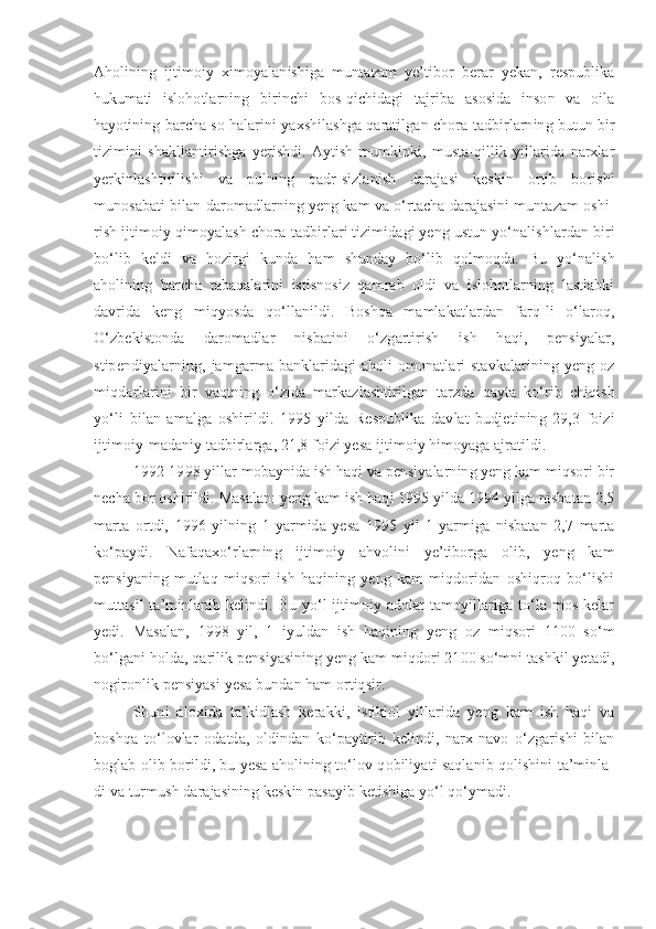 Aholining   ijtimoiy   ximoyalanishiga   muntazam   ye’tibor   berar   yekan,   respublika
hukumati   islohotlarning   birinchi   bos-qichidagi   tajriba   asosida   inson   va   oila
hayotining barcha so halarini yaxshilashga qaratilgan chora-tadbirlarning butun bir
tizimini   shakllantirishga   yerishdi.   Aytish   mumkinki,   musta-qillik   yillarida   narxlar
yerkinlashtirilishi   va   pulning   qadr-sizlanish   darajasi   keskin   ortib   borishi
munosabati bilan daromadlarning yeng kam va o‘rtacha darajasini muntazam oshi-
rish ijtimoiy qimoyalash chora-tadbirlari tizimidagi yeng ustun yo‘nalishlardan biri
bo‘lib   keldi   va   hozirgi   kunda   ham   shunday   bo‘lib   qolmoqda.   Bu   yo‘nalish
aholining   barcha   tabaqalarini   istisnosiz   qamrab   oldi   va   islohotlarning   lastlabki
davrida   keng   miqyosda   qo‘llanildi.   Boshqa   mamlakatlardan   farq-li   o‘laroq,
O‘zbekistonda   daromadlar   nisbatini   o‘zgartirish   ish   haqi,   pensiyalar,
stipendiyalarning,  jamgarma  banklaridagi   aholi  omonatlari   stavkalarining  yeng  oz
miqdorlarini   bir   vaqtning   o‘zida   markazlashtirilgan   tarzda   qayta   ko‘rib   chiqish
yo‘li   bilan   amalga   oshirildi.   1995   yilda   Respublika   davlat   budjetining   29,3   foizi
ijtimoiy-madaniy tadbirlarga, 21,8 foizi yesa ijtimoiy himoyaga ajratildi.
1992-1998 yillar mobaynida ish haqi va pensiyalarning yeng kam miqsori bir
necha bor oshirildi. Masalan: yeng kam ish haqi 1995 yilda 1994 yilga nisbatan 2,5
marta   ortdi,   1996   yilning   1-yarmida   yesa   1995   yil   1-yarmiga   nisbatan   2,7   marta
ko‘paydi.   Nafaqaxo‘rlarning   ijtimoiy   ahvolini   ye’tiborga   olib,   yeng   kam
pensiyaning   mutlaq   miqsori   ish   haqining   yeng   kam   miqdoridan   oshiqroq   bo‘lishi
muttasil  ta’minlanib kelindi. Bu yo‘l  ijtimoiy adolat  tamoyillariga to‘la mos kelar
yedi.   Masalan,   1998   yil,   1   iyuldan   ish   haqining   yeng   oz   miqsori   1100   so‘m
bo‘lgani holda, qarilik pensiyasining yeng kam miqdori 2100 so‘mni tashkil yetadi,
nogironlik pensiyasi yesa bundan ham ortiqsir.
Shuni   aloxida   ta’kidlash   kerakki,   istiklol   yillarida   yeng   kam   ish   haqi   va
boshqa   to‘lovlar   odatda,   oldindan   ko‘paytirib   kelindi,   narx-navo   o‘zgarishi   bilan
boglab olib borildi, bu yesa aholining to‘lov qobiliyati saqlanib qolishini ta’minla-
di va turmush darajasining keskin pasayib ketishiga yo‘l qo‘ymadi. 