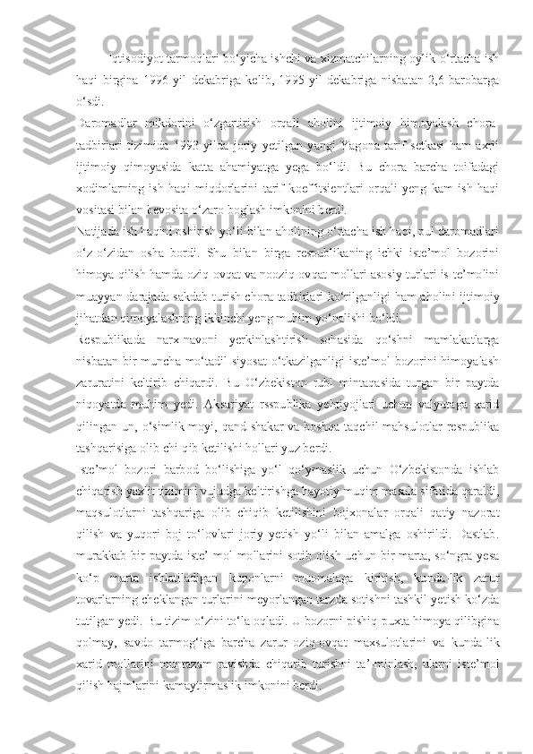 Iqtisodiyot tarmoqlari bo‘yicha ishchi va xizmatchilarning oylik o‘rtacha ish
haqi   birgina   1996   yil   dekabriga   kelib,   1995   yil   dekabriga   nisbatan   2,6   barobarga
o‘sdi.
Daromadlar   mikdorini   o‘zgartirish   orqali   aholini   ijtimoiy   himoyalash   chora-
tadbirlari   tizimida   1993   yilda   joriy   yetilgan   yangi   Yagona   tarif   setkasi   ham   axrli
ijtimoiy   qimoyasida   katta   ahamiyatga   yega   bo‘ldi.   Bu   chora   barcha   toifadagi
xodimlarning   ish   haqi   miqdorlarini   tarif   koeffitsientlari   orqali   yeng   kam   ish   haqi
vositasi bilan bevosita o‘zaro boglash imkonini berdi.
Natijada ish haqini oshirish yo‘li bilan aholining o‘rtacha ish haqi, pul daromadlari
o‘z-o‘zidan   osha   bordi.   Shu   bilan   birga   respublikaning   ichki   iste’mol   bozorini
himoya qilish hamda oziq-ovqat va nooziq-ovqat mollari asosiy turlari is-te’molini
muayyan darajada sakdab turish chora-tadbirlari ko‘rilganligi ham aholini ijtimoiy
jihatdan qimoyalashning ikkinchi yeng muhim yo‘nalishi bo‘ldi.
Respublikada   narx-navoni   yerkinlashtirish   sohasida   qo‘shni   mamlakatlarga
nisbatan bir muncha mo‘tadil siyosat  o‘tkazilganligi iste’mol bozorini himoyalash
zaruratini   keltirib   chiqardi.   Bu   O‘zbekiston   rubl   mintaqasida   turgan   bir   paytda
niqoyatda   muhim   yedi.   Aksariyat   rsspublika   yehtiyojlari   uchun   valyutaga   xarid
qilingan un, o‘simlik moyi, qand-shakar  va boshqa taqchil mahsulotlar  respublika
tashqarisiga olib chi-qib ketilishi hollari yuz berdi.
Iste’mol   bozori   barbod   bo‘lishiga   yo‘l   qo‘ymaslik   uchun   O‘zbekistonda   ishlab
chiqarish yaxlit tizimini vujudga keltirishga hayotiy muqim masala sifatida qaraldi,
maqsulotlarni   tashqariga   olib   chiqib   ketilishini   bojxonalar   orqali   qatiy   nazorat
qilish   va   yuqori   boj   to‘lovlari   joriy   yetish   yo‘li   bilan   amalga   oshirildi.   Dastlab.
murakkab bir paytda iste’-mol mollarini  sotib olish uchun bir marta, so‘ngra yesa
ko‘p   marta   ishlatiladigan   kuponlarni   muomalaga   kiritish,   kunda-lik   zarur
tovarlarning cheklangan turlarini meyorlangan tarzda sotishni tashkil yetish ko‘zda
tutilgan yedi. Bu tizim o‘zini to‘la oqladi. U bozorni pishiq-puxta himoya qilibgina
qolmay,   savdo   tarmog‘iga   barcha   zarur   oziq-ovqat   maxsulotlarini   va   kunda-lik
xarid   mollarini   muntazam   ravishda   chiqarib   turishni   ta’-minlash,   ularni   iste’mol
qilish hajmlarini kamaytirmaslik imkonini berdi. 