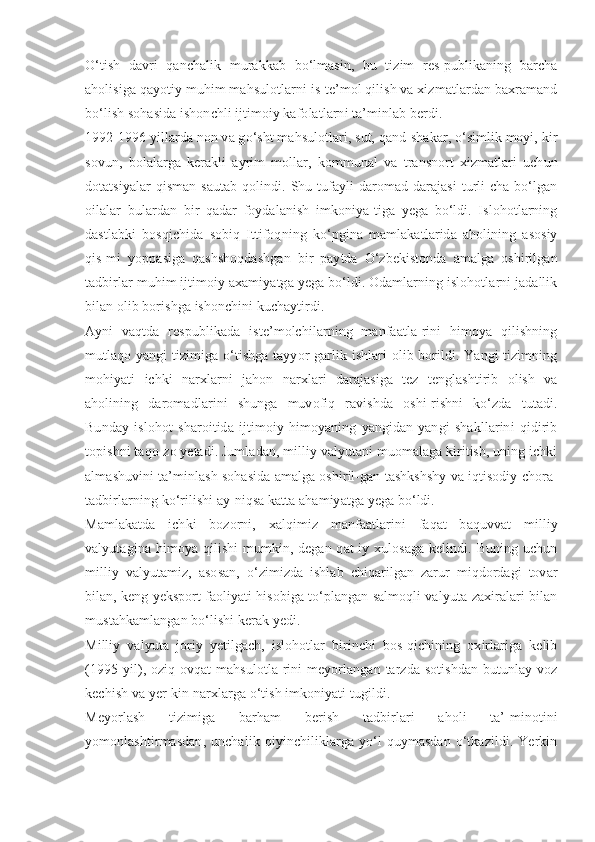 O‘tish   davri   qanchalik   murakkab   bo‘lmasin,   bu   tizim   res-publikaning   barcha
aholisiga qayotiy muhim mahsulotlarni is-te’mol qilish va xizmatlardan baxramand
bo‘lish sohasida ishonchli ijtimoiy kafolatlarni ta’minlab berdi.
1992-1996 yillarda non va go‘sht mahsulotlari, sut, qand-shakar, o‘simlik moyi, kir
sovun,   bolalarga   kerakli   ayrim   mollar,   kommunal   va   transnort   xizmatlari   uchun
dotatsiyalar  qisman  sautab  qolindi. Shu tufayli  daromad darajasi  turli-cha bo‘lgan
oilalar   bulardan   bir   qadar   foydalanish   imkoniya-tiga   yega   bo‘ldi.   Islohotlarning
dastlabki   bosqichida   sobiq   Ittifoqning   ko‘pgina   mamlakatlarida   aholining   asosiy
qis-mi   yoppasiga   qashshoqdashgan   bir   paytda   O‘zbekistonda   amalga   oshirilgan
tadbirlar muhim ijtimoiy axamiyatga yega bo‘ldi. Odamlarning islohotlarni jadallik
bilan olib borishga ishonchini kuchaytirdi.
Ayni   vaqtda   respublikada   iste’molchilarning   manfaatla-rini   himoya   qilishning
mutlaqo yangi tizimiga o‘tishga tayyor-garlik ishlari olib borildi. Yangi tizimning
mohiyati   ichki   narxlarni   jahon   narxlari   darajasiga   tez   tenglashtirib   olish   va
aholining   daromadlarini   shunga   muvofiq   ravishda   oshi-rishni   ko‘zda   tutadi.
Bunday   islohot   sharoitida   ijtimoiy   himoyaning   yangidan-yangi   shakllarini   qidirib
topishni taqo-zo yetadi. Jumladan, milliy valyutani muomalaga kiritish, uning ichki
almashuvini ta’minlash sohasida amalga oshiril-gan tashkshshy va iqtisodiy chora-
tadbirlarning ko‘rilishi ay-niqsa katta ahamiyatga yega bo‘ldi.
Mamlakatda   ichki   bozorni,   xalqimiz   manfaatlarini   faqat   baquvvat   milliy
valyutagina himoya qilishi  mumkin, degan qat-iy xulosaga  kelindi. Buning uchun
milliy   valyutamiz,   asosan,   o‘zimizda   ishlab   chiqarilgan   zarur   miqdordagi   tovar
bilan, keng yeksport faoliyati hisobiga to‘plangan salmoqli valyuta-zaxiralari bilan
mustahkamlangan bo‘lishi kerak yedi.
Milliy   valyuta   joriy   yetilgach,   islohotlar   birinchi   bos-qichining   oxirlariga   kelib
(1995  yil),  oziq-ovqat   mahsulotla-rini   meyorlangan  tarzda  sotishdan  butunlay voz
kechish va yer-kin narxlarga o‘tish imkoniyati tugildi.
Meyorlash   tizimiga   barham   berish   tadbirlari   aholi   ta’-minotini
yomonlashtirmasdan,   unchalik   qiyinchiliklarga   yo‘l   quymasdan   o‘tkazildi.   Yerkin 