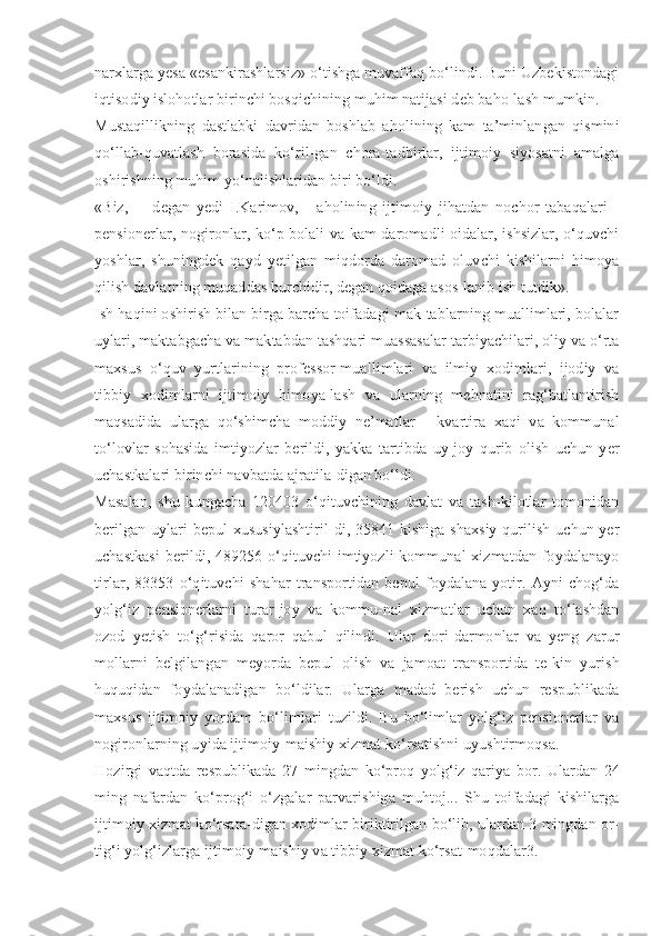 narxlarga yesa «esankirashlarsiz» o‘tishga muvaffaq bo‘lindi. Buni Uzbekistondagi
iqtisodiy islohotlar birinchi bosqichining muhim natijasi deb baho-lash mumkin.
Mustaqillikning   dastlabki   davridan   boshlab   aholining   kam   ta’minlangan   qismini
qo‘llab-quvatlash   borasida   ko‘ril-gan   chora-tadbirlar,   ijtimoiy   siyosatni   amalga
oshirishning muhim yo‘nalishlaridan biri bo‘ldi.
«Biz,   -     degan   yedi   I.Karimov,   -   aholining   ijtimoiy   jihatdan   nochor   tabaqalari   -
pensionerlar, nogironlar, ko‘p bolali va kam daromadli oidalar, ishsizlar, o‘quvchi
yoshlar,   shuningdek   qayd   yetilgan   miqdorda   daromad   oluvchi   kishilarni   himoya
qilish davlatning muqaddas burchidir, degan qoidaga asos-lanib ish tutdik».
Ish haqini oshirish bilan birga barcha toifadagi mak-tablarning muallimlari, bolalar
uylari, maktabgacha va maktabdan tashqari muassasalar tarbiyachilari, oliy va o‘rta
maxsus   o‘quv   yurtlarining   professor-muallimlari   va   ilmiy   xodimlari,   ijodiy   va
tibbiy   xodimlarni   ijtimoiy   himoya-lash   va   ularning   mehnatini   rag‘batlantirish
maqsadida   ularga   qo‘shimcha   moddiy   ne’matlar   -   kvartira   xaqi   va   kommunal
to‘lovlar   sohasida   imtiyozlar   berildi,   yakka   tartibda   uy-joy   qurib   olish   uchun   yer
uchastkalari birinchi navbatda ajratila-digan bo‘ldi.
Masalan,   shu   kungacha   120403   o‘qituvchining   davlat   va   tash-kilotlar   tomonidan
berilgan uylari  bepul  xususiylashtiril-di, 35841 kishiga shaxsiy  qurilish uchun yer
uchastkasi  berildi, 489256 o‘qituvchi imtiyozli kommunal xizmatdan foydalanayo
tirlar,   83353   o‘qituvchi   shahar   transportidan   bepul   foydalana-yotir.   Ayni   chog‘da
yolg‘iz   pensionerlarni   turar-joy   va   kommu-nal   xizmatlar   uchun   xaq   to‘lashdan
ozod   yetish   to‘g‘risida   qaror   qabul   qilindi.   Ular   dori-darmonlar   va   yeng   zarur
mollarni   belgilangan   meyorda   bepul   olish   va   jamoat   transportida   te-kin   yurish
huquqidan   foydalanadigan   bo‘ldilar.   Ularga   madad   berish   uchun   respublikada
maxsus   ijtimoiy   yordam   bo‘limlari   tuzildi.   Bu   bo‘limlar   yolg‘iz   pensionerlar   va
nogironlarning uyida ijtimoiy-maishiy xizmat ko‘rsatishni uyushtirmoqsa.
Hozirgi   vaqtda   respublikada   27   mingdan   ko‘proq   yolg‘iz   qariya   bor.   Ulardan   24
ming   nafardan   ko‘prog‘i   o‘zgalar   parvarishiga   muhtoj...   Shu   toifadagi   kishilarga
ijtimoiy xizmat ko‘rsata-digan xodimlar biriktirilgan bo‘lib, ulardan 3 mingdan or-
tig‘i yolg‘izlarga ijtimoiy-maishiy va tibbiy xizmat ko‘rsat-moqdalar3. 