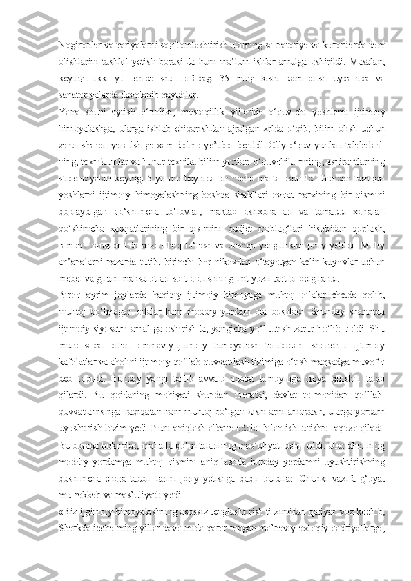 Nogironlar va qariyalarni sog‘lomlashtirish ularning sa-natoriya va kurortlarda dam
olishlarini   tashkil   yetish   borasi-da   ham   ma’lum   ishlar   amalga   oshirildi.   Masalan,
keyingi   ikki   yil   ichida   shu   toifadagi   35   ming   kishi   dam   olish   uyda-rida   va
sanatoriyalarda davolanib qaytdilar.
Yana   shuni   aytish   o‘rinliki,   mustaqillik   yillarida   o‘quv-chi   yoshlarni   ijtimoiy
himoyalashga,   ularga   ishlab   chiqarishdan   ajralgan   xrlda   o‘qib,   bilim   olish   uchun
zarur sharoit yaratish-ga xam doimo ye’tibor berildi. Oliy o‘quv yurtlari talabalari-
ning, texnikumlar va hunar-texnika bilim yurtlari o‘quvchila-rining, aspirantlarning
stipendiyalari keyingi 5 yil mo-baynida bir necha marta oshirildi. Bundan tashqari
yoshlarni   ijtimoiy   himoyalashning   boshqa   shakllari   ovqat   narxining   bir   qismini
qoplaydigan   qo‘shimcha   to‘lovlar,   maktab   oshxona-lari   va   tamaddi   xonalari
qo‘shimcha   xarajatlarining   bir   qis-mini   budjet   mablag‘lari   hisobidan   qoplash,
jamoat   transpor-tida   arzon   haq   to‘lash   va   boshqa   yengilliklar   joriy   yetildi.   Milliy
an’analarni   nazarda   tutib,   birinchi   bor   nikoxdan   o‘tayotgan   kelin-kuyovlar   uchun
mebel va gilam mahsulotlari so-tib olishning imtiyozli tartibi belgilandi.
Biroq   ayrim   joylarda   haqiqiy   ijtimoiy   himoyaga   muhtoj   oilalar   chetda   qolib,
muhtoj   bo‘lmagan   oilalar   ham   moddiy   yordam   ola   boshladi.   Shunday   sharoitda
ijtimoiy siyosatni  amal-ga  oshirishda, yangicha yo‘l  tutish  zarur  bo‘lib qoldi. Shu
muno-sabat   bilan   ommaviy-ijtimoiy   himoyalash   tartibidan   ishonch-li   ijtimoiy
kafolatlar va aholini ijtimoiy qo‘llab-quvvat-lash tizimiga o‘tish maqsadga muvofiq
deb   topildi.   Bunday   yangi   tartib   avvalo   adolat   tamoyiliga   rioya   qilishni   talab
qilardi.   Bu   qoidaning   mohiyati   shundan   iboratki,   davlat   to-monidan   qo‘llab-
quvvatlanishiga haqiqatan ham muhtoj bo‘lgan kishilarni aniqpash, ularga yordam
uyushtirish lozim yedi. Buni aniqlash albatta adolat bilan ish tutishni taqozo qiladi.
Bu borada hokimlar, mahalla qo‘mitalarining mas’uliyati oshi- rildi. Ular aholining
moddiy   yordamga   muhtoj   qismini   aniq-lashda   bunday   yerdamni   uyushtirishning
qushimcha   chora-tadbir-larini   joriy   yetishga   qaqli   buldilar.   Chunki   vazifa   g‘oyat
mu-rakkab va mas’uliyatli yedi.
«Biz ijgimoiy himoyalashning asossiz tenglashtirish ti-zimidan qatiyan voz kechib,
Sharkda iecha ming yillar davo-mida qaror topgan ma’naviy-axloqiy qadriyatlarga, 