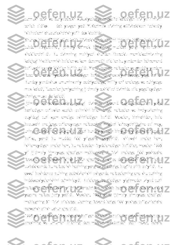 turmush   tarzi   va   dunyoqarash   xususiyatlariga   muvofiq   keladigan   o‘z   yo‘li-mizni
tanlab   oldik»   -   -   deb   yozgan   yedi   Y.Karimov   o‘zining   «O‘zbekiston   iqtisodiy
islohotlarni chuqurlashtirish yo‘li-da» kitobida.
Shunga binoan 1994 yilga kelib O‘zbekistonda aholini ijtimoiy himoyalash tizimi
tubdan   o‘zgartirildi,   Ijtimoiy   ko‘mak   berishning   mutlaqo   yangi   ilg‘or   tizimi
shakllantiril-di.   Bu   tizimning   mohiyati   shundan   iboratki.   mamlakatimiz-ning
kelajagi hisoblanmish bolalar va kam daromadli oila-lar bu yordamdan bahramand
bo‘luvchi asosiy kishilar bo‘lib qoldi. Yendi hamma nafaqalar va moddiy yordam
faqat   oila   orqali   yetkazib   beriladigan   bo‘ldi.   Oila   asosiy   mavqega   yega   bo‘ldi.
Bunday   yondoshuv   umuminsoniy   qadriyatlarga,   milliy   an’-analarga   va   ruhiyatga
mos  keladi,  fuqarolar  jamiyatining  ij-timoiy  tashkiloti   tizimida  oila  yegallaydigan
o‘rniga muvo-fiq keladi.
Ijtimoiy   ko‘maklashuvning   yangi   tizimida   farzand   tugil-ganda,   bir   yo‘la
beriladigan   to‘lovlar   saqiab   qolinishi   bilan   birga   nafaqalar   va   imtiyozlarning
quyidagi   turi   x,am   amalga   oshiriladigan   bo‘ldi.   Masalan,   birinchidan,   bola
boquvchi   ona-larga   to‘lanayotgan   nafaqaning   mikdori   ko‘paytirilibgina   qol-may,
uning muddati ham uzaytirildi. Ilgari bunday yordam bir yarim yilgacha to‘langan
bo‘lsa,   yendi   bu   muddat   ikki   yilgacha   uzaytirildi.   Ishlovchi   onalar   ham,
ishlamaydigan   onalar   ham,   bu   nafaqadan   foydalanadigan   bo‘ldilar,   masalan   1995
yil   ij-timoiy   himoyaga   ajratilgan   mablagning   3   foizi   onalarga   ikki   yeshtacha
farzandlarini   parvarish   kilish   uchun   ajratildi.   Bosh-qa   davlatlardan   farkli   o‘laroq
Uzbekistonda bu nafaqa ish haqining yeng oz miqdoriga bog‘liq qilib qo‘yildi. Bu
avval   boshdanoq   pulning   qadrsizlanishi   oshganda   nafaqalarning   ana   shu   turining
indeksatsiyalanishini   ta’minlaydi.   Bolalarga   be-riladigan   yigirmadan   ziyod   turli
nafaqalar   o‘rniga   1994   yil-ning   sentabridan   boshlab   barcha   bolali   oilalar   uchun
yagona   nafaqa   joriy   yetildi.   Masalan,   1995   yilda   ijtimoiy   qimoyaga   ajratilgai
mablagning   51   foizi   oilalarga   ularning   farzand-lariga   ikki   yoshga   to‘lgunlaricha
parvarish qilish uchun ajra-tildi.
1996 yil 1 apreldan 16 yoshgacha bo‘lgan bolalari bor oila-lar uchun nafaqalar ota-
onasining   va   umuman   oilaning   daro-madlari   mikdoridan   qat’i   nazar,   barcha 