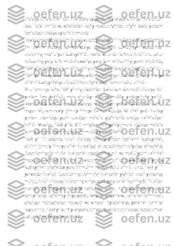 oilalarga to‘lana bosh-ladi. Boshqacha aytganda, 16 yoshgacha bo‘lgan bolalar turli
dast-   labki   omillar   va   sabablardan   qat’iy   nazar,   to‘g‘ridan-to‘g‘ri   davlat   yordami
beriladigan obektga aylanib bormoqda.
Davlat tomonidan bolalarni boqish va tarbiyalashga qili-nadigan sarf-xarajatlarning
bir   qismini   oilalarga   kompen-satsiya   tarzida   berib   turildi,   ayni   vaqtda   ota-
onalarning   mas’-uliyati   kuchaytirildi.   Beshta   va   undan   ko‘proq   bolali   oila   uchun
nafaqaning   yeng   ko‘p   miqdori   avvaliga   yeng   kam   ish   haqining   yarmi   miqdorida,
1996 yilga kelib yeng kam ish haqining to‘la stavkasi darajasida belgilab qo‘yildi.
1994  yil  24 avgustda  Prezidentning  «Kam  ta’minlangan  oilalarni  ijtimoiy  himoya
qilishni kuchaytirishga oid tad-birlar to‘grisida»gi Farmoni qabul qilindi.
Shu Farmonga ko‘ra 1994 yilning oktabridan davlat  kam daromadli  oilalarga faol
yordam   bera   boshladi,   mana   shunday   oilalarga   moddiy   yordam   joriy   yetildi.
Respublikada   kam   da-romadli   oilalarga   nafaqa   tayin   yetilishi   aslida   misli   ko‘ril-
magan   ish,   zamonaviy   ijtimoiy   himoya   tizimini   vujudga   kel-tirish   yedi.   Bunday
yordam   odamlarga   yaqin   turadigan   mahalla   yig‘inlarida   amalga   oshiriladigan
bo‘ldi.   Masalan,   1995   yilda   500   mingdan   ortiq   yehtiyojmand   oilalarga   mahalla
komitetlari orqali jami 6 mlrd. so‘m moddiy yordam berildi.
1996   yil   10   dekabrda   bolali   oilalarga   ijtimoiy   yordam   berilishini   kuchaytirish,
aholini   ijtimoiy   himoya   qilish   bo-rasidagi   chora-tadbirlarni   ro‘yobga   chiqarishda
fuqarolarningo‘zi-ni-o‘zi   boshqarish   organlarining   roli   va   mas’uliyatini   oshi-rish
maqsadida   «Bolali   oilalarni   davlattomonidan   qo‘llab-quv-vatlashni   yanada
kuchaytirish   to‘grisida»   yana   bir   muhim   Farmon   qabul   qilindi.   Unda   1997   yil   1
yanvardan   boshlab   fuqarolarning   o‘zini-o‘zi   boshqarish   yiginlari   orqali   yordamga
muhtoj, bolali oilalarga bolalarning soniga qarab yeng oz ish haqining 50 foi-zidan
boshlab   175   foizigacha   nafaqalar   beriladigan   bo‘ldi.   Bu   borada   ijtimoiy   adolat
tamoyillariga   og‘ishmay   rioya   yetish,   keng   oshkorachik   va   ochiklikni   ta’minlash,
ajratilgan   mablag‘lardan   maqsadli   va   samarali   foydalanishga   yerishish   lozimligi
qayd qilindi. 1997 yilda 16 yoshgacha bo‘lgan farzandi bor oilalarga nafaqa to‘lash
uchun 9,6 milliard so‘m sarflandi. 