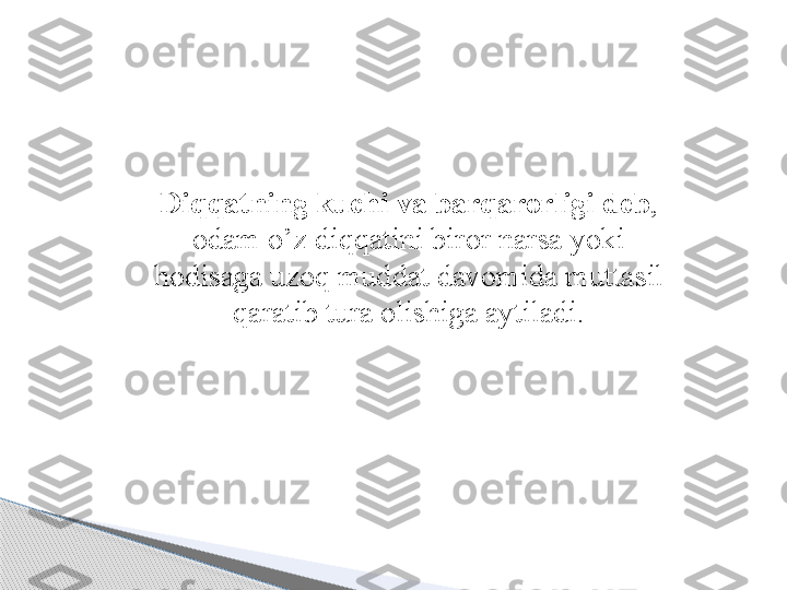 Diqqatning kuchi va barqarorligi deb , 
odam o’z diqqatini biror narsa yoki 
hodisaga uzoq muddat davomida muttasil 
qaratib tura olishiga aytiladi .     