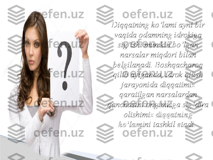 Diqqatning ko’lami ayni bir 
vaqtda odamning idrokiga 
sig’ishi mumkin bo’lgan 
narsalar miqdori bilan 
belgilanadi. Boshqacharoq 
qilib aytganda, idrok qilish 
jarayonida diqqatimiz 
qaratilgan narsalardan 
qanchasini ongimizga sig’dira 
olishimiz  diqqatning 
ko’lami ni tashkil etadi.      