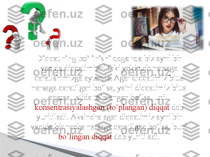 D iqqatning bo’linishi deganda  biz ayni bir 
vaqtda diqqatimizni ikki yoki uch narsaga 
qaratishimizga aytamiz. Agar diqqatimiz bitta 
narsaga qaratilgan bo’lsa, ya'ni diqqatimiz bitta 
narsa ustida to’plangan bo’lsa, uni 
konsentrasiyalashgan (to’plangan) diqqat  deb 
yuritiladi.  A ksincha agar diqqatimiz ayni bir 
vaqtda bir necha narsaga qaratilgan bo’lsa, buni 
bo’lingan diqqat  deb yuritiladi.     