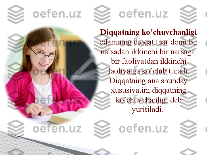 Diqqatning ko’chuvchanligi  
odamning diqqati har doim bir 
narsadan ikkinchi bir narsaga, 
bir faoliyatdan ikkinchi 
faoliyatga ko’chib turadi. 
Diqqatning ana shunday 
xususiyatini diqqatning 
ko’chuvchanligi deb 
yuritiladi.      