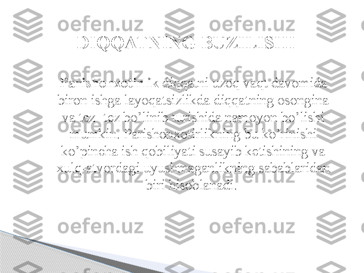 DI QQ ATNING BUZILISHI
Parishonxotirlik  diqqatni uzoq vaqt davomida 
biron ishga layoqatsizlikda diqqatning osongina 
va tez- tez bo’linib turishida namoyon bo’lishi 
mumkin. Parishonxotirlikning bu ko’rinishi 
ko’pincha ish qobiliyati susayib ketishining va 
xulq-atvordagi uyushmaganlikning sabablaridan 
biri hisoblanadi.      