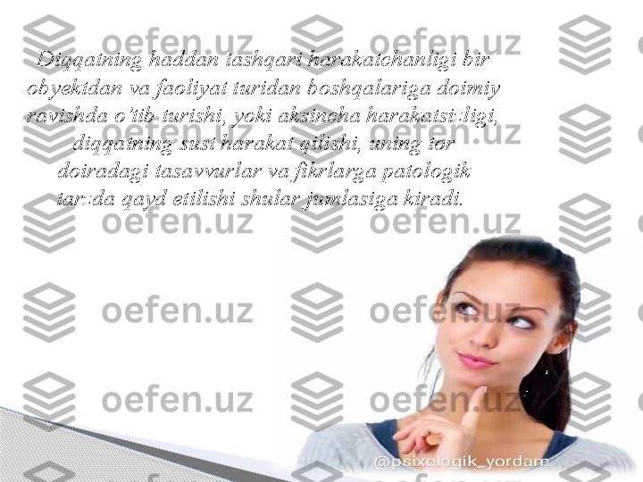 Diqqatning haddan tashqari harakatchanligi bir 
ob y ektdan va faoliyat turidan boshqalariga doimiy 
ravishda o’tib turishi, yoki aksincha harakatsizligi, 
diqqatning sust harakat qilishi, uning tor 
doiradagi tasavvurlar va fikrlarga patologik 
tarzda qayd etilishi shular jumlasiga kiradi.      