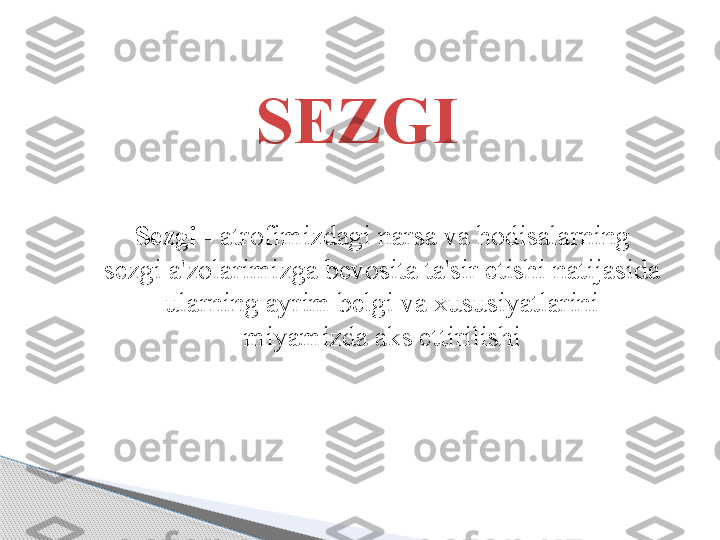 SEZGI
S ezgi  -  atrofimizdagi narsa va hodisalarning 
sezgi a'zolarimizga bevosita ta'sir etishi natijasida 
ularning ayrim belgi va xususiyatlarini 
miyamizda aks ettirilishi     