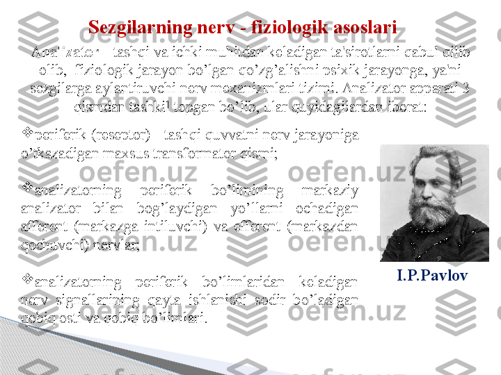 Sezgilarning nerv - fiziologik asoslari
Analizator  - tash q i va ichki mu h itdan keladigan ta'sirotlarni  q abul  q ilib 
olib,    fiziologik jarayon bo’lgan qo’zg’alishni psixik jarayonga, ya'ni 
sezgilarga aylantiruvchi nerv mexanizmlari tizimi. Analizator apparati 3 
q ismdan tashkil topgan bo’lib, ular  q uyidagilardan iborat:
I.P.Pavlov  
periferik (reseptor) - tash q i  q uvvatni nerv jarayoniga 
o’tkazadigan maxsus transformator  q ismi;

analizatorning  periferik  bo’limining  markaziy 
analizator  bilan  bo g’ laydigan  yo’llarni  ochadigan 
afferent  (markazga  intiluvchi)  va  efferent  (markazdan  
q ochuvchi) nervlar;

analizatorning  periferik  bo’limlaridan  keladigan 
nerv  signallarining  q ayta  ishlanishi  sodir  bo’ladigan 
q obi q  osti va  q obi q  bo’limlari.     