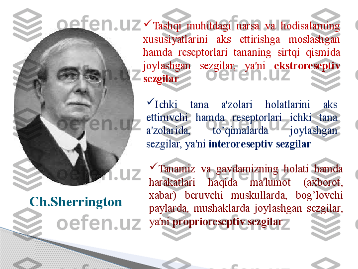 Ch.Sherrington 
Tashqi  muhitdagi  narsa  va  hodisalarning 
xususiyatlarini  aks  ettirishga  moslashgan 
hamda  reseptorlari  tananing  sirtqi  qismida 
joylashgan  sezgilar,  ya'ni  ekstroreseptiv 
sezgilar

Ichki  tana  a'zolari  holatlarini  aks 
ettiruvchi  hamda  reseptorlari  ichki  tana 
a'zolarida,  to’qimalarda  joylashgan 
sezgilar, ya'ni  interoreseptiv sezgilar

Tanamiz  va  gavdamizning  holati  hamda 
harakatlari  haqida  ma'lumot  (axborot, 
xabar)  beruvchi  muskullarda,  bog’lovchi 
paylarda,  mushaklarda  joylashgan  sezgilar, 
ya'ni  proprioreseptiv sezgilar     