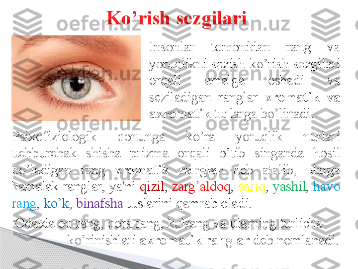 Insonlar  tomonidan  rang  va 
yoruqlikni sezish ko’rish sezgilari 
orqali  amalga  oshadi  va 
seziladigan  ranglar  xromatik  va 
axromatik  turlarga bo’linadi. 
Odatda o q  rang,  q ora rang, kulrang va ularning turlicha        
  ko’rinishlari  axromatik ranglar  deb nomlanadi. Psixofiziologik  qonunga  ko’ra  yoruqlik  nurlari 
uchburchak  shisha  prizma  orqali  o’tib  singanda  hosil 
bo’ladigan  rang  xromatik  ranglar   deb  atalib,  ularga 
kamalak ranglar, ya'ni  qizil ,  zarg’aldoq ,  sariq ,  yashil ,  havo  
rang ,  ko’k ,  binafsha  tuslarini qamrab oladi. Ko’rish sezgilari     