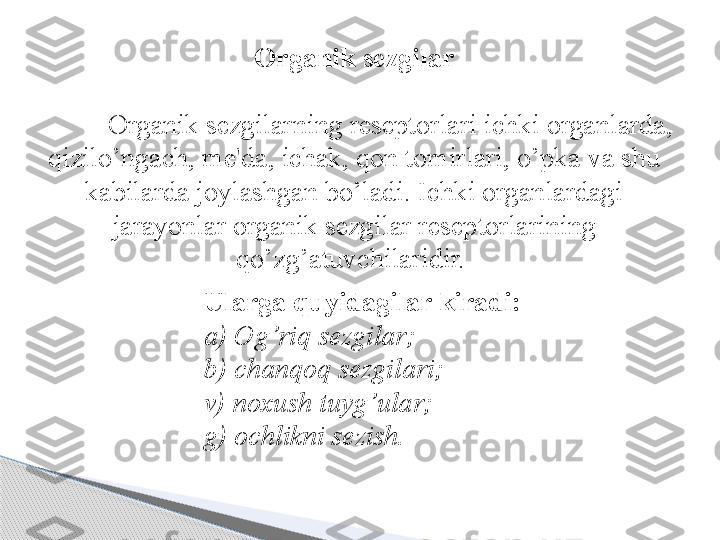 Organik sezgilar
Organik sezgilarning reseptorlari ichki organlarda, 
qizilo’ngach, me'da, ichak, qon tomirlari, o’pka va shu 
kabilarda joylashgan bo’ladi. Ichki organlardagi 
jarayonlar organik sezgilar reseptorlarining 
q o’z g’ atuvchilaridir. 
Ularga  q uyidagilar kiradi :
a) O g’ ri q  sezgilar;
b) chan q o q  sezgilari;
v) noxush tuy g’ ular;
g) ochlikni sezish.      