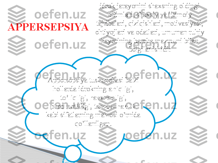 APPERSEPSIYA  idrok jarayonini shaxsning oldingi 
bilimlari, shaxsiy va ijtimoiy 
tajribalari, qiziqishlari, motivasiyasi, 
ehtiyojlari va odatlari, umuman ruhiy 
hayotining barcha mazmuni bilan 
belgilanishidir
Appersepsiya tushunchasi ba'zi 
hollarda idrokning  aniqligi, 
to’liqligi, ravshanligi, 
predmetliligi, tanlovchanlik 
kabi sifatlarning ma'nosi o’rnida 
qo’llanilgan.     