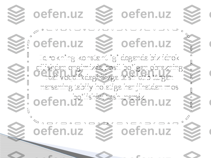 Idrokning konstantligi  deganda biz idrok 
qilishdan ongimizda hosil bo’lgan obrazning 
real voqelikdagi bizga ta'sir etib turgan 
narsaning tabiiy holatiga har jihatdan mos 
bo’lishini tushunamiz .     